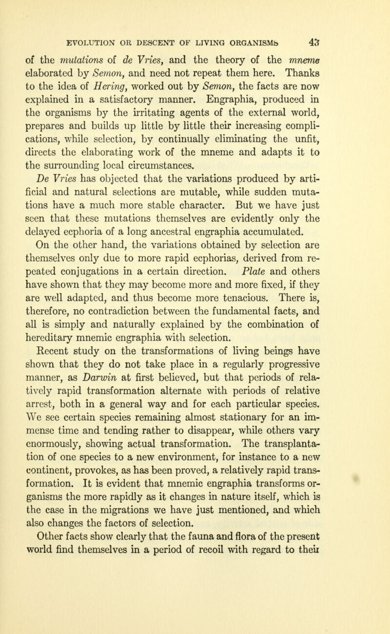 of the mutations of de Vries, and the theory of the mneme elaborated by Semon, and need not repeat them here. Thanks to the idea of Hering, worked out by Semon, the facts are now explained in a satisfactory manner. Engraphia, produced in the organisms by the irritating agents of the external world, prepares and builds up little by little their increasing compli- cations, while selection, by continually eliminating the unfit, directs the elaborating work of the mneme and adapts it to the surrounding local circumstances. De Vries has objected that the variations produced by arti- ficial and natural selections are mutable, while sudden muta- tions have a much more stable character. But we have just seen that these mutations themselves are evidently only the delayed ecphoria of a long ancestral engraphia accumulated. On the other hand, the variations obtained by selection are themselves only due to more rapid ecphorias, derived from re- peated conjugations in a certain direction. Plate and others have shown that they may become more and more fixed, if they are well adapted, and thus become more tenacious. There is, therefore, no contradiction between the fundamental facts, and all is simply and naturally explained by the combination of hereditary mnemic engraphia with selection. Recent study on the transformations of living beings have shown that they do not take place in a regularly progressive manner, as Darwin at first believed, but that periods of rela- tively rapid transformation alternate with periods of relative arrest, both in a general way and for each particular species. We see certain species remaining almost stationary for an im- mense time and tending rather to disappear, while others vary enormously, showing actual transformation. The transplanta- tion of one species to a new environment, for instance to a new continent, provokes, as has been proved, a relatively rapid trans- formation. It is evident that mnemic engraphia transforms or- ganisms the more rapidly as it changes in nature itself, which is the case in the migrations we have just mentioned, and which also changes the factors of selection. Other facts show clearly that the fauna and flora of the present world find themselves in a period of recoil with regard to theu