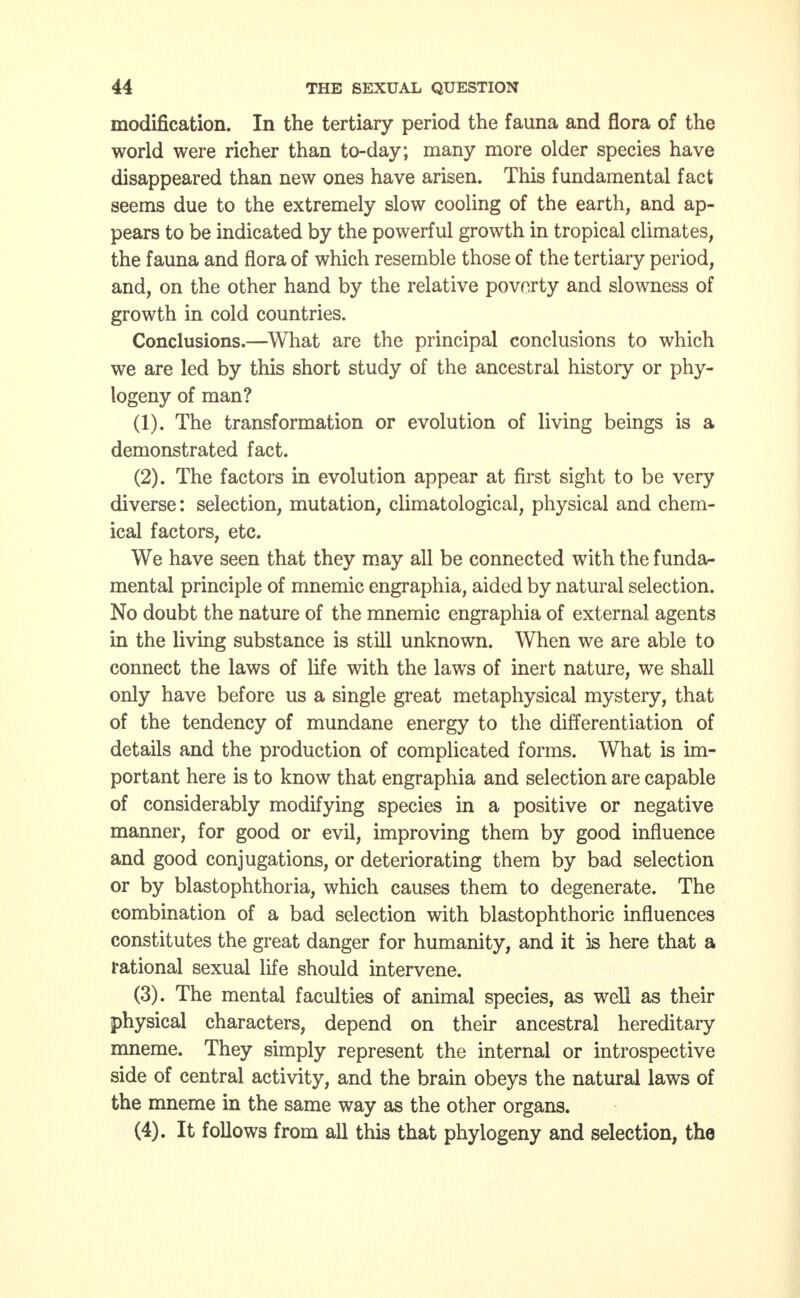 modification. In the tertiary period the fauna and flora of the world were richer than to-day; many more older species have disappeared than new ones have arisen. This fundamental fact seems due to the extremely slow cooling of the earth, and ap- pears to be indicated by the powerful growth in tropical climates, the fauna and flora of which resemble those of the tertiary period, and, on the other hand by the relative poverty and slowness of growth in cold countries. Conclusions.—What are the principal conclusions to which we are led by this short study of the ancestral history or phy- logeny of man? (1) . The transformation or evolution of living beings is a demonstrated fact. (2) . The factors in evolution appear at first sight to be very diverse: selection, mutation, climatological, physical and chem- ical factors, etc. We have seen that they may all be connected with the funda- mental principle of mnemic engraphia, aided by natural selection. No doubt the nature of the mnemic engraphia of external agents in the living substance is still unknown. When we are able to connect the laws of life with the laws of inert nature, we shall only have before us a single great metaphysical mystery, that of the tendency of mundane energy to the differentiation of details and the production of complicated forms. What is im- portant here is to know that engraphia and selection are capable of considerably modifying species in a positive or negative manner, for good or evil, improving them by good influence and good conjugations, or deteriorating them by bad selection or by blastophthoria, which causes them to degenerate. The combination of a bad selection with blastophthoric influences constitutes the great danger for humanity, and it is here that a rational sexual life should intervene. (3) . The mental faculties of animal species, as well as their physical characters, depend on their ancestral hereditary mneme. They simply represent the internal or introspective side of central activity, and the brain obeys the natural laws of the mneme in the same way as the other organs. (4) . It follows from all this that phylogeny and selection, the