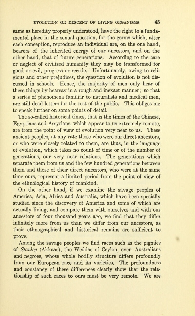 same as heredity properly understood, have the right to a funda- mental place in the sexual question, for the germs which, after each conception, reproduce an individual are, on the one hand, bearers of the inherited energy of our ancestors, and on the other hand, that of future generations. According to the care or neglect of civilized humanity they may be transformed for good or evil, progress or recede. Unfortunately, owing to reli- gious and other prejudices, the question of evolution is not dis- cussed in schools. Hence, the majority of men only hear of these things by hearsay in a rough and inexact manner; so that a series of phenomena familiar to naturalists and medical men, are still dead letters for the rest of the public. This obliges me to speak further on some points of detail. The so-called historical times, that is the times of the Chinese, Egyptians and Assyrians, which appear to us extremely remote, are from the point of view of evolution very near to us. These ancient peoples, at any rate those who were our direct ancestors, or who were closely related to them, are thus, in the language of evolution, which takes no count of time or of the number of generations, our very near relations. The generations which separate them from us and the few hundred generations between them and those of their direct ancestors, who were at the same time ours, represent a limited period from the point of view of the ethnological history of mankind. On the other hand, if we examine the savage peoples of America, Asia, Africa and Australia, which have been specially studied since the discovery of America and some of which ara actually living, and compare them with ourselves and with oui ancestors of four thousand years ago, we find that they diffei infinitely more from us than we differ from our ancestors, as their ethnographical and historical remains are sufficient to prove. Among the savage peoples we find races such as the pigmies of Stanley (Akkaas), the Weddas of Ceylon, even Australians and negroes, whose whole bodily structure differs profoundly from our European race and its varieties. The profoundness and constancy of these differences clearly show that the rela-. tionship of such races to ours must be very remote. We are