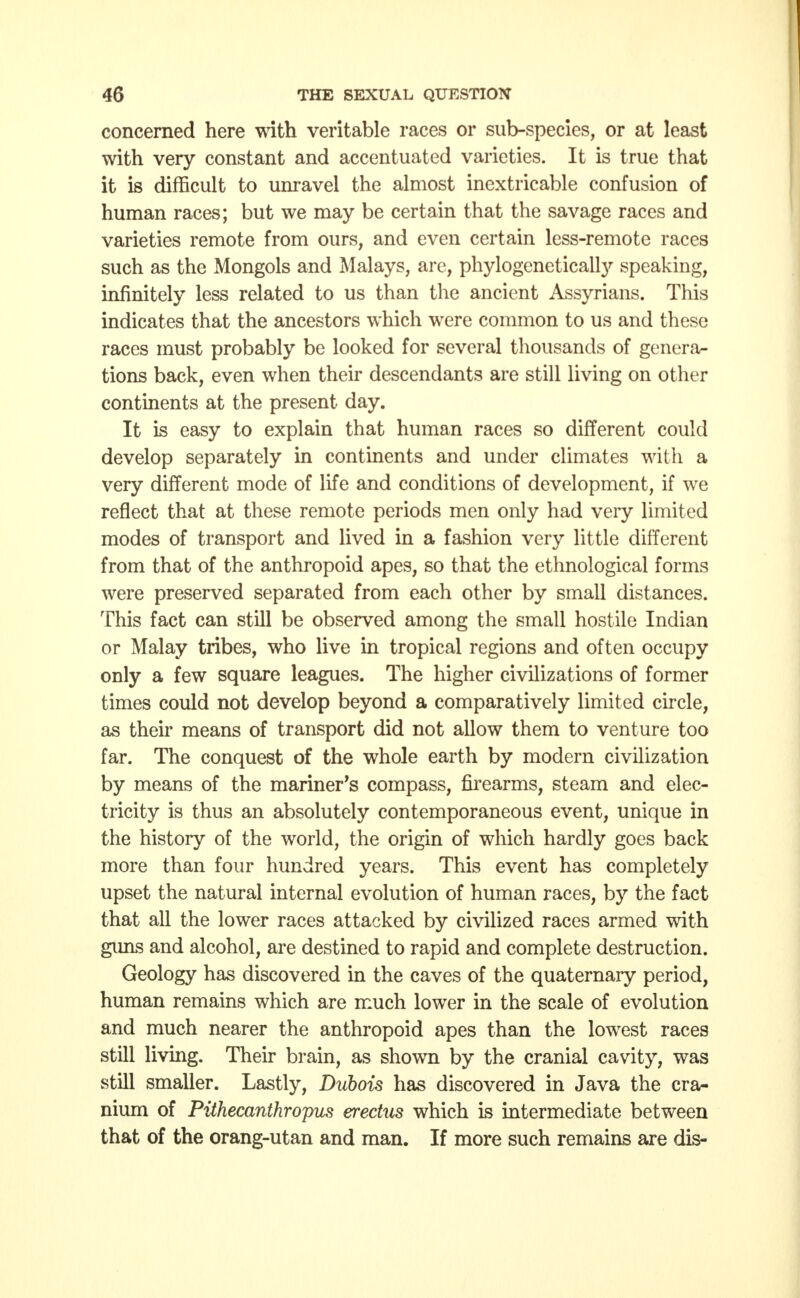 concerned here with veritable races or sub-species, or at least with very constant and accentuated varieties. It is true that it is difficult to unravel the almost inextricable confusion of human races; but we may be certain that the savage races and varieties remote from ours, and even certain less-remote races such as the Mongols and Malays, are, phylogenetically speaking, infinitely less related to us than the ancient Assyrians. This indicates that the ancestors which were common to us and these races must probably be looked for several thousands of genera- tions back, even when their descendants are still living on other continents at the present day. It is easy to explain that human races so different could develop separately in continents and under climates with a very different mode of life and conditions of development, if we reflect that at these remote periods men only had very limited modes of transport and lived in a fashion very little different from that of the anthropoid apes, so that the ethnological forms were preserved separated from each other by small distances. This fact can still be observed among the small hostile Indian or Malay tribes, who live in tropical regions and often occupy only a few square leagues. The higher civilizations of former times could not develop beyond a comparatively limited circle, as their means of transport did not allow them to venture too far. The conquest of the whole earth by modern civilization by means of the mariner's compass, firearms, steam and elec- tricity is thus an absolutely contemporaneous event, unique in the history of the world, the origin of which hardly goes back more than four hundred years. This event has completely upset the natural internal evolution of human races, by the fact that all the lower races attacked by civilized races armed with guns and alcohol, are destined to rapid and complete destruction. Geology has discovered in the caves of the quaternary period, human remains which are much lower in the scale of evolution and much nearer the anthropoid apes than the lowest races still living. Their brain, as shown by the cranial cavity, was still smaller. Lastly, Dubois has discovered in Java the cra- nium of Pithecanthropus erectus which is intermediate between that of the orang-utan and man. If more such remains are dis-