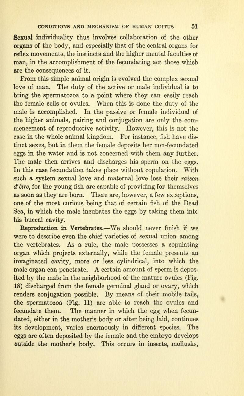 Sexual individuality thus involves collaboration of the other organs of the body, and especially that of the central organs for reflex movements, the instincts and the higher mental faculties ot man, in the accomplishment of the fecundating act those which are the consequences of it. From this simple animal origin is evolved the complex sexual love of man. The duty of the active or male individual is to bring the spermatozoa to a point where they can easily reach the female cells or ovules. When this is done the duty of the male is accomplished. In the passive or female individual of the higher animals, pairing and conjugation are only the com- mencement of reproductive activity. However, this is not the case in the whole animal kingdom. For instance, fish have dis- tinct sexes, but in them the female deposits her non-fecundated eggs in the water and is not concerned with them any further. The male then arrives and discharges his sperm on the eggs. In this case fecundation takes place without copulation. With such a system sexual love and maternal love lose their raison ättre, for the young fish are capable of providing for themselves as soon as they are born. There are, however, a few exjeptions, one of the most curious being that of certain fish of the Dead Sea, in which the male incubates the eggs by taking them intc his buccal cavity. Reproduction in Vertebrates.—We should never finish if we were to describe even the chief varieties of sexual union among the vertebrates. As a rule, the male possesses a copulating organ which projects externally, while the female presents an invaginated cavity, more or less cylindrical, into which the male organ can penetrate. A certain amount of sperm is depos- ited by the male in the neighborhood of the mature ovules (Fig. 18) discharged from the female germinal gland or ovary, which renders conjugation possible. By means of their mobile tails, the spermatozoa (Fig. 11) are able to reach the ovules and fecundate them. The manner in which the egg when fecun- dated, either in the mother's body or after being laid, continues its development, varies enormously in different species. The eggs are often deposited by the female and the embryo develops outside the mother's body. This occurs in insects, mollusks,