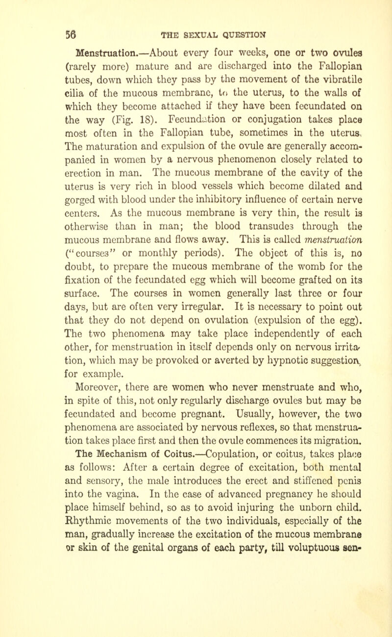 Menstruation.—About every four weeks, one or two ovules (rarely more) mature and are discharged into the Fallopian tubes, down which they pass by the movement of the vibratile cilia of the mucous membrane, to the uterus, to the walls of which they become attached if they have been fecundated on the way (Fig. 18). Fecundation or conjugation takes place most often in the Fallopian tube, sometimes in the uterus. The maturation and expulsion of the ovule are generally accom- panied in women by a nervous phenomenon closely related to erection in man. The mucous membrane of the cavity of the uterus is very rich in blood vessels which become dilated and gorged with blood under the inhibitory influence of certain nerve centers. As the mucous membrane is very thin, the result is otherwise than in man; the blood transudes through the mucous membrane and flows away. This is called menstruation (courses or monthly periods). The object of this is, no doubt, to prepare the mucous membrane of the womb for the fixation of the fecundated egg which will become grafted on its surface. The courses in women generally last three or four days, but are often very irregular. It is necessaiy to point out that they do not depend on ovulation (expulsion of the egg). The two phenomena may take place independently of each other, for menstruation in itself depends only on nervous irrita- tion, which may be provoked or averted by hypnotic suggestion, for example. Moreover, there are women who never menstruate and who, in spite of this, not only regularly discharge ovules but may be fecundated and become pregnant. Usually, however, the two phenomena are associated by nervous reflexes, so that menstrua- tion takes place first and then the ovule commences its migration. The Mechanism of Coitus.—Copulation, or coitus, takes place as follows: After a certain degree of excitation, both mental and sensory, the male introduces the erect and stiffened penis into the vagina. In the case of advanced pregnancy he should place himself behind, so as to avoid injuring the unborn child. Rhythmic movements of the two individuals, especially of the man, gradually increase the excitation of the mucous membrane or skin of the genital organs of each party, till voluptuous sen-