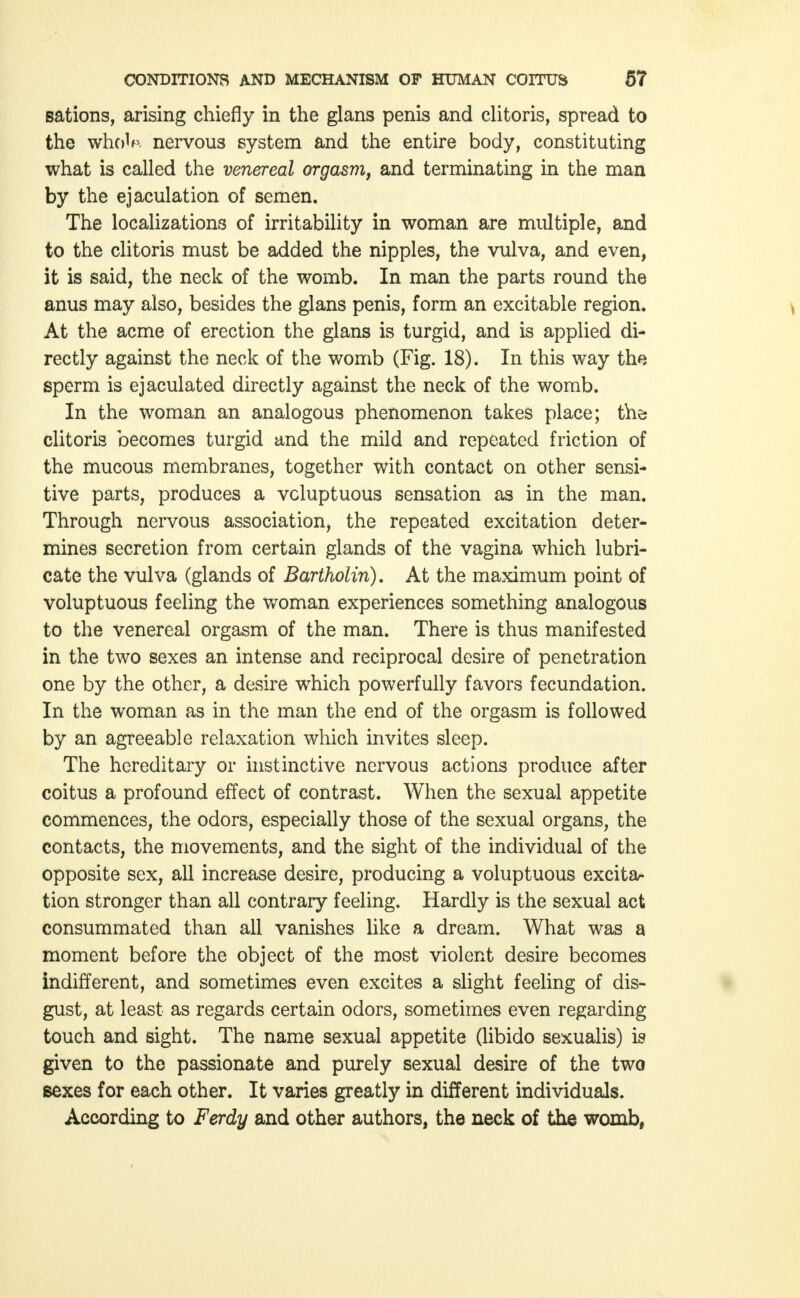 sations, arising chiefly in the glans penis and clitoris, spread to the wholp. nervous system and the entire body, constituting what is called the venereal orgasm, and terminating in the man by the ejaculation of semen. The localizations of irritability in woman are multiple, and to the clitoris must be added the nipples, the vulva, and even, it is said, the neck of the womb. In man the parts round the anus may also, besides the glans penis, form an excitable region. \ At the acme of erection the glans is turgid, and is applied di- rectly against the neck of the womb (Fig. 18). In this way the sperm is ejaculated directly against the neck of the womb. In the woman an analogous phenomenon takes place; thö clitoris becomes turgid and the mild and repeated friction of the mucous membranes, together with contact on other sensi- tive parts, produces a voluptuous sensation as in the man. Through nervous association, the repeated excitation deter- mines secretion from certain glands of the vagina which lubri- cate the vulva (glands of Bartholin). At the maximum point of voluptuous feeling the woman experiences something analogous to the venereal orgasm of the man. There is thus manifested in the two sexes an intense and reciprocal desire of penetration one by the other, a desire which powerfully favors fecundation. In the woman as in the man the end of the orgasm is followed by an agreeable relaxation which invites sleep. The hereditary or instinctive nervous actions produce after coitus a profound effect of contrast. When the sexual appetite commences, the odors, especially those of the sexual organs, the contacts, the movements, and the sight of the individual of the opposite sex, all increase desire, producing a voluptuous excita- tion stronger than all contrary feeling. Hardly is the sexual act consummated than all vanishes like a dream. What was a moment before the object of the most violent desire becomes indifferent, and sometimes even excites a slight feeling of dis- gust, at least as regards certain odors, sometimes even regarding touch and sight. The name sexual appetite (libido sexualis) is given to the passionate and purely sexual desire of the two sexes for each other. It varies greatly in different individuals. According to Ferdy and other authors, the neck of the womb,