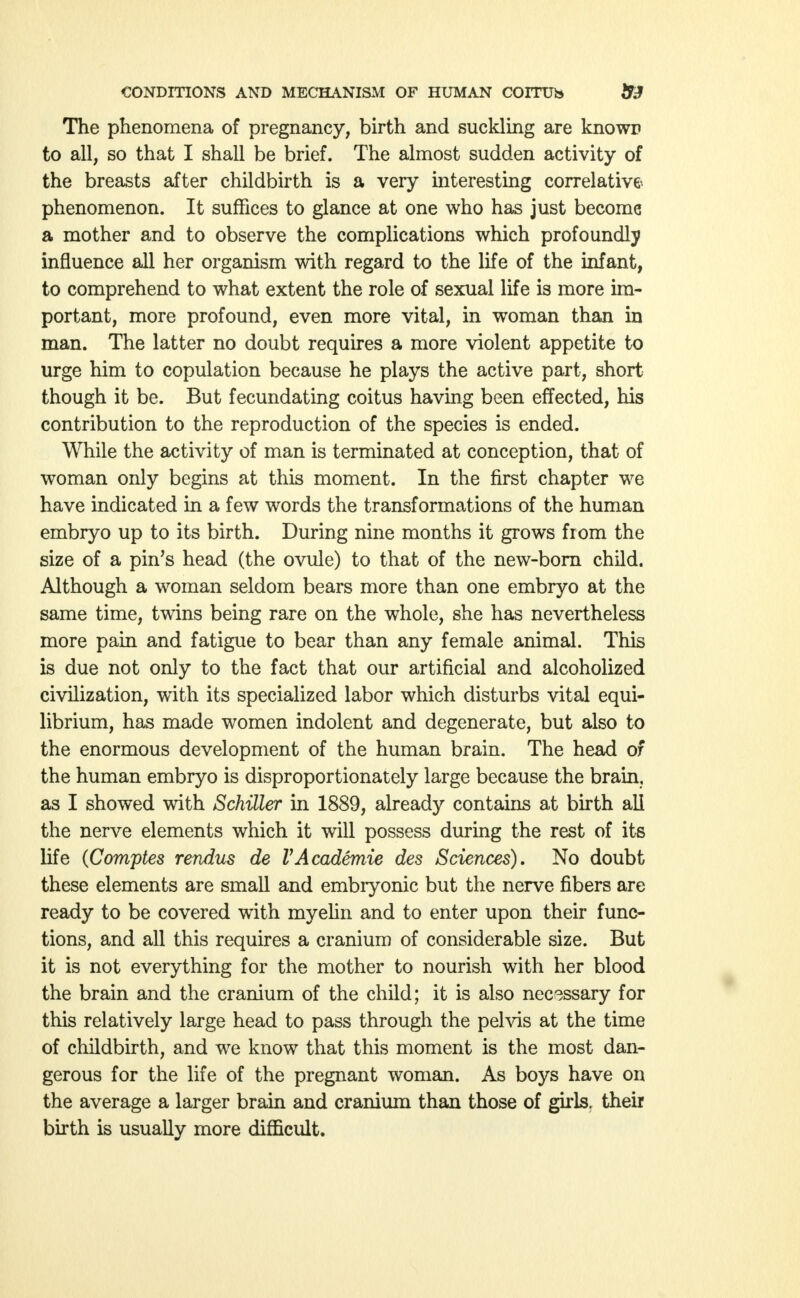 The phenomena of pregnancy, birth and suckling are known to all, so that I shall be brief. The almost sudden activity of the breasts after childbirth is a very interesting correlative- phenomenon. It suffices to glance at one who has just become a mother and to observe the complications which profoundly influence all her organism with regard to the life of the infant, to comprehend to what extent the role of sexual life is more im- portant, more profound, even more vital, in woman than in man. The latter no doubt requires a more violent appetite to urge him to copulation because he plays the active part, short though it be. But fecundating coitus having been effected, his contribution to the reproduction of the species is ended. While the activity of man is terminated at conception, that of woman only begins at this moment. In the first chapter we have indicated in a few words the transformations of the human embryo up to its birth. During nine months it grows from the size of a pin's head (the ovule) to that of the new-born child. Although a woman seldom bears more than one embryo at the same time, twins being rare on the whole, she has nevertheless more pain and fatigue to bear than any female animal. This is due not only to the fact that our artificial and alcoholized civilization, with its specialized labor which disturbs vital equi- librium, has made women indolent and degenerate, but also to the enormous development of the human brain. The head of the human embryo is disproportionately large because the brain, as I showed with Schiller in 1889, already contains at birth all the nerve elements which it will possess during the rest of its life (Comptes rendus de VAcademie des Sciences). No doubt these elements are small and embryonic but the nerve fibers are ready to be covered with myelin and to enter upon their func- tions, and all this requires a cranium of considerable size. But it is not everything for the mother to nourish with her blood the brain and the cranium of the child; it is also necessary for this relatively large head to pass through the pelvis at the time of childbirth, and we know that this moment is the most dan- gerous for the life of the pregnant woman. As boys have on the average a larger brain and cranium than those of girls, their birth is usually more difficult.