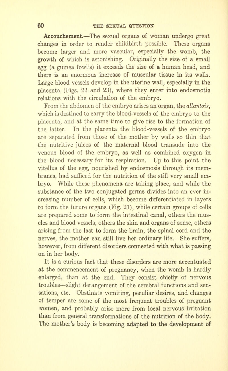 Accouchement.—The sexual organs of woman undergo great changes in order to render childbirth possible. These organs become larger and more vascular, especially the womb, the growth of which is astonishing. Originally the size of a small egg (a guinea fowl's) it exceeds the size of a human head, and there is an enormous increase of muscular tissue in its walls. Large blood vessels develop in the uterine wall, especially in the placenta (Figs. 22 and 23), where they enter into endosmotic relations with the circulation of the embryo. From the abdomen of the embryo arises an organ, the allantois, which is destined to carry the blood-vessels of the embryo to the placenta, and at the same time to give rise to the formation of the latter. In the placenta the blood-vessels of the embryo are separated from those of the mother by walls so thin that the nutritive juices of the maternal blood transude into the venous blood of the embryo, as well as combined oxygen in the blood necessary for its respiration. Up to this point the vitellus of the egg, nourished by endosmosis through its mem- branes, had sufficed for the nutrition of the still very small em- bryo. While these phenomena are taking place, and while the substance of the two conjugated germs divides into an ever in- creasing number of cells, which become differentiated in layers to form the future organs (Fig. 21), while certain groups of cells are prepared some to form the intestinal canal, others the mus- cles and blood vessels, others the skin and organs of sense, others arising from the last to form the brain, the spinal cord and the nerves, the mother can still live her ordinary life. She suffers, however, from different disorders connected with what is passing on in her body. It is a curious fact that these disorders are more accentuated at the commencement of pregnancy, when the womb is hardly enlarged, than at the end. They consist chiefly of nervous troubles—slight derangement of the cerebral functions and sen- sations, etc. Obstinate vomiting, peculiar desires, and changes af temper are some of the most frequent troubles of pregnant women, and probably arise more from local nervous irritation than from general transformations of the nutrition of the body. The mother's body is becoming adapted to the development of