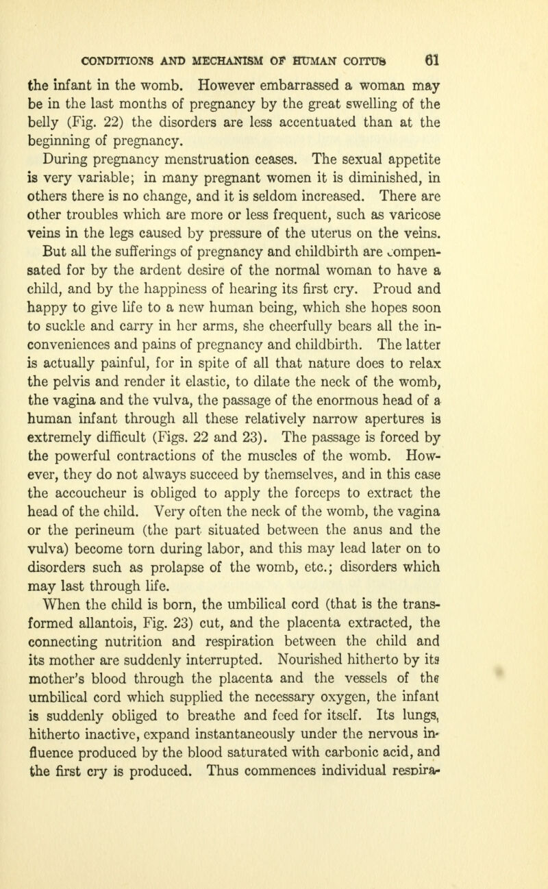 the infant in the womb. However embarrassed a woman may be in the last months of pregnancy by the great swelling of the belly (Fig. 22) the disorders are less accentuated than at the beginning of pregnancy. During pregnancy menstruation ceases. The sexual appetite is very variable; in many pregnant women it is diminished, in others there is no change, and it is seldom increased. There are other troubles which are more or less frequent, such as varicose veins in the legs caused by pressure of the uterus on the veins. But all the sufferings of pregnancy and childbirth are compen- sated for by the ardent desire of the normal woman to have a child, and by the happiness of hearing its first cry. Proud and happy to give life to a new human being, which she hopes soon to suckle and carry in her arms, she cheerfully bears all the in- conveniences and pains of pregnancy and childbirth. The latter is actually painful, for in spite of all that nature does to relax the pelvis and render it elastic, to dilate the neck of the womb, the vagina and the vulva, the passage of the enormous head of a human infant through all these relatively narrow apertures is extremely difficult (Figs. 22 and 23). The passage is forced by the powerful contractions of the muscles of the womb. How- ever, they do not always succeed by themselves, and in this case the accoucheur is obliged to apply the forceps to extract the head of the child. Very often the neck of the womb, the vagina or the perineum (the part situated between the anus and the vulva) become torn during labor, and this may lead later on to disorders such as prolapse of the womb, etc.; disorders which may last through life. When the child is born, the umbilical cord (that is the trans- formed allantois, Fig. 23) cut, and the placenta extracted, the connecting nutrition and respiration between the child and its mother are suddenly interrupted. Nourished hitherto by its mother's blood through the placenta and the vessels of the umbilical cord which supplied the necessary oxygen, the infant is suddenly obliged to breathe and feed for itself. Its lungs, hitherto inactive, expand instantaneously under the nervous in- fluence produced by the blood saturated with carbonic acid, and the first cry is produced. Thus commences individual resDira-