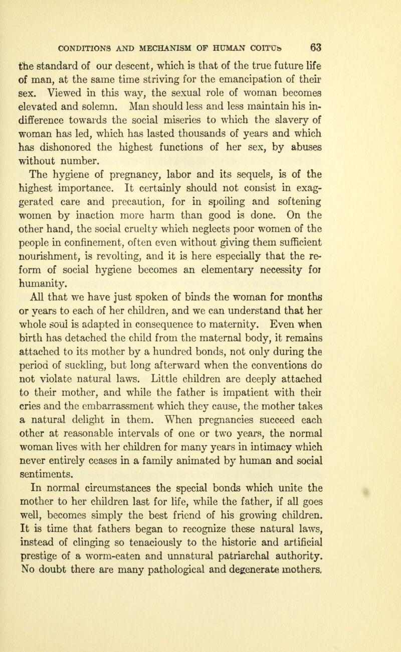 the standard of our descent, which is that of the true future life of man, at the same time striving for the emancipation of their sex. Viewed in this way, the sexual role of woman becomes elevated and solemn. Man should less and less maintain his in- difference towards the social miseries to which the slavery of woman has led, which has lasted thousands of years and which has dishonored the highest functions of her sex, by abuses without number. The hygiene of pregnancy, labor and its sequels, is of the highest importance. It certainly should not consist in exag- gerated care and precaution, for in spoiling and softening women by inaction more harm than good is done. On the other hand, the social cruelty which neglects poor women of the people in confinement, often even without giving them sufficient nourishment, is revolting, and it is here especially that the re- form of social hygiene becomes an elementary necessity foi humanity. All that we have just spoken of binds the woman for months or years to each of her children, and we can understand that her whole soul is adapted in consequence to maternity. Even when birth has detached the child from the maternal body, it remains attached to its mother by a hundred bonds, not only during the period of suckling, but long afterward when the conventions do not violate natural laws. Little children are deeply attached to their mother, and while the father is impatient with theii cries and the embarrassment which they cause, the mother takes a natural delight in them. When pregnancies succeed each other at reasonable intervals of one or two years, the normal woman lives with her children for many years in intimacy which never entirely ceases in a family animated by human and social sentiments. In normal circumstances the special bonds which unite the mother to her children last for life, while the father, if all goes well, becomes simply the best friend of his growing children. It is time that fathers began to recognize these natural laws, instead of clinging so tenaciously to the historic and artificial prestige of a worm-eaten and unnatural patriarchal authority. No doubt there are many pathological and degenerate mothers.