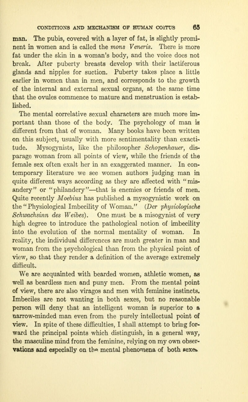 man. The pubis, covered with a layer of fat, is slightly promi- nent in women and is called the mons Veneris. There is more fat under the skin in a woman's body, and the voice does not break. After puberty breasts develop with their lactiferous glands and nipples for suction. Puberty takes place a little earlier in women than in men, and corresponds to the growth of the internal and external sexual organs, at the same time that the ovules commence to mature and menstruation is estab- lished. The mental correlative sexual characters are much more im- portant than those of the body. The psychology of man is different from that of woman. Many books have been written on this subject, usually with more sentimentality than exacti- tude. Mysogynists, like the philosopher Schopenhauer, dis- parage woman from all points of view, while the friends of the female sex often exalt her in an exaggerated manner. In con- temporary literature we see women authors judging man in quite different ways according as they are affected with mis- andery or philandery—that is enemies or friends of men. Quite recently Moebius has published a mysogynistic work on the  Physiological Imbecility of Woman. (Der physiologische Schwachsinn des Weibes). One must be a misogynist of very high degree to introduce the pathological notion of imbecility into the evolution of the normal mentality of woman. In reality, the individual differences are much greater in man and woman from the psychological than from the physical point of view, so that they render a definition of the average extremely difficult. We are acquainted with bearded women, athletic women, as well as beardless men and puny men. From the mental point of view, there are also viragos and men with feminine instincts. Imbeciles are not wanting in both sexes, but no reasonable person will deny that an intelligent woman is superior to a narrow-minded man even from the purely intellectual point of view. In spite of these difficulties, I shall attempt to briug for- ward the principal points which distinguish, in a general way, the masculine mind from the feminine, relying on my own obser- vations and especially on tb* mental phenomena of both sexe*