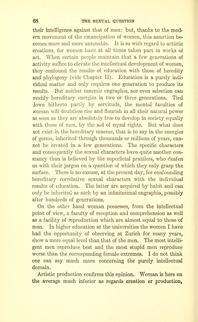 their intelligence against that of men; but, thanks to the mod- ern movement of the emancipation of women, this assertion be- comes more and more untenable. It is so with regard to artistic creations, for women have at all times taken part in works of art. When certain people maintain that a few generations of activity suffice to elevate the intellectual development of women, they confound the results of education with those of heredity and phylogeny (vide Chapter II). Education is a purely indi- vidual matter and only requires one generation to produce its results. But neither mnemic engraphia, nor even selection can modify hereditary energies in two or three generations. Tied down hitherto partly by servitude, the mental faculties of «vornan will doubtless rise and flourish in all their natural power as soon as they are absolutely free to develop in society equally with those of men, by the aid of equal rights. But what does not exist in the hereditary mneme, that is to say in the energies of germs, inherited through thousands or millions of years, can- not be created in a few generations. The specific characters and consequently the sexual characters have quite another con- stancy than is believed by the superficial prattlers, who deafen us with their jargon on a question of which they only grasp the surface. There is no excuse, at the present day, for confounding hereditary correlative sexual characters with the individual results of education. The latter are acquired by habit and can only be inherited as such by an infinitesimal engraphia, possibly after hundreds of generations. On the other hand woman possesses, from the intellectual point of view, a faculty of reception and comprehension as well as a facility of reproduction which are almost equal to those of man. In higher education at the universities the women I have had the opportunity of observing at Zurich for many years, show a more equal level than that of the men. The most intelli- gent men reproduce best and the most stupid men reproduce worse than the corresponding female extremes. I do not think one can say much more concerning the purely intellectual domain. Artistic production confirms this opinion. Woman is here on the average much inferior as regards creation or production,
