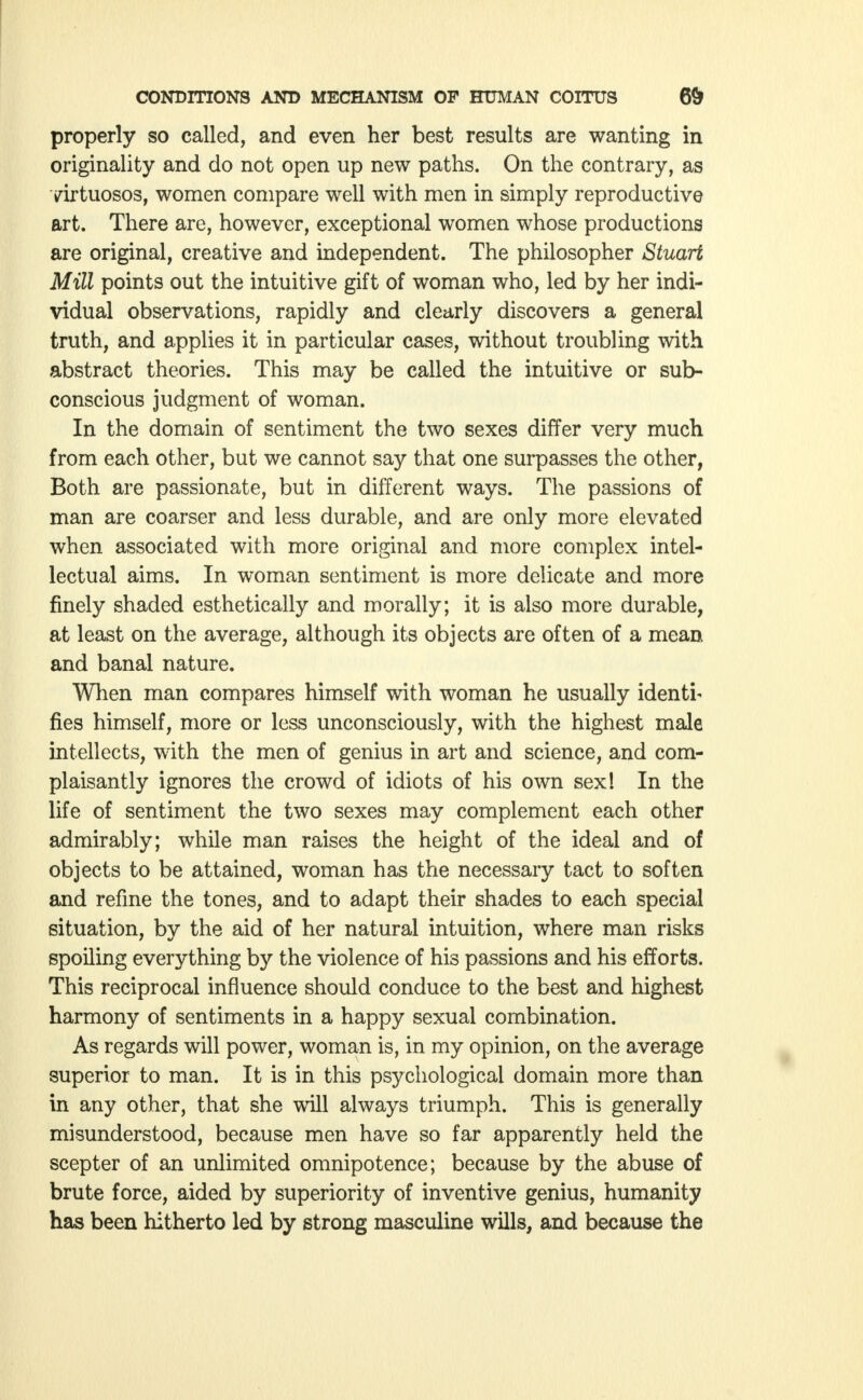 properly so called, and even her best results are wanting in originality and do not open up new paths. On the contrary, as virtuosos, women compare well with men in simply reproductive art. There are, however, exceptional women whose productions are original, creative and independent. The philosopher Stuart Mill points out the intuitive gift of woman who, led by her indi- vidual observations, rapidly and clearly discovers a general truth, and applies it in particular cases, without troubling with abstract theories. This may be called the intuitive or sub- conscious judgment of woman. In the domain of sentiment the two sexes differ very much from each other, but we cannot say that one surpasses the other, Both are passionate, but in different ways. The passions of man are coarser and less durable, and are only more elevated when associated with more original and more complex intel- lectual aims. In woman sentiment is more delicate and more finely shaded esthetically and morally; it is also more durable, at least on the average, although its objects are often of a mean and banal nature. When man compares himself with woman he usually identi- fies himself, more or less unconsciously, with the highest male intellects, with the men of genius in art and science, and com- plaisantly ignores the crowd of idiots of his own sex! In the life of sentiment the two sexes may complement each other admirably; while man raises the height of the ideal and of objects to be attained, woman has the necessary tact to soften and refine the tones, and to adapt their shades to each special situation, by the aid of her natural intuition, where man risks spoiling everything by the violence of his passions and his efforts. This reciprocal influence should conduce to the best and highest harmony of sentiments in a happy sexual combination. As regards will power, woman is, in my opinion, on the average superior to man. It is in this psychological domain more than in any other, that she will always triumph. This is generally misunderstood, because men have so far apparently held the scepter of an unlimited omnipotence; because by the abuse of brute force, aided by superiority of inventive genius, humanity has been hitherto led by strong masculine wills, and because the