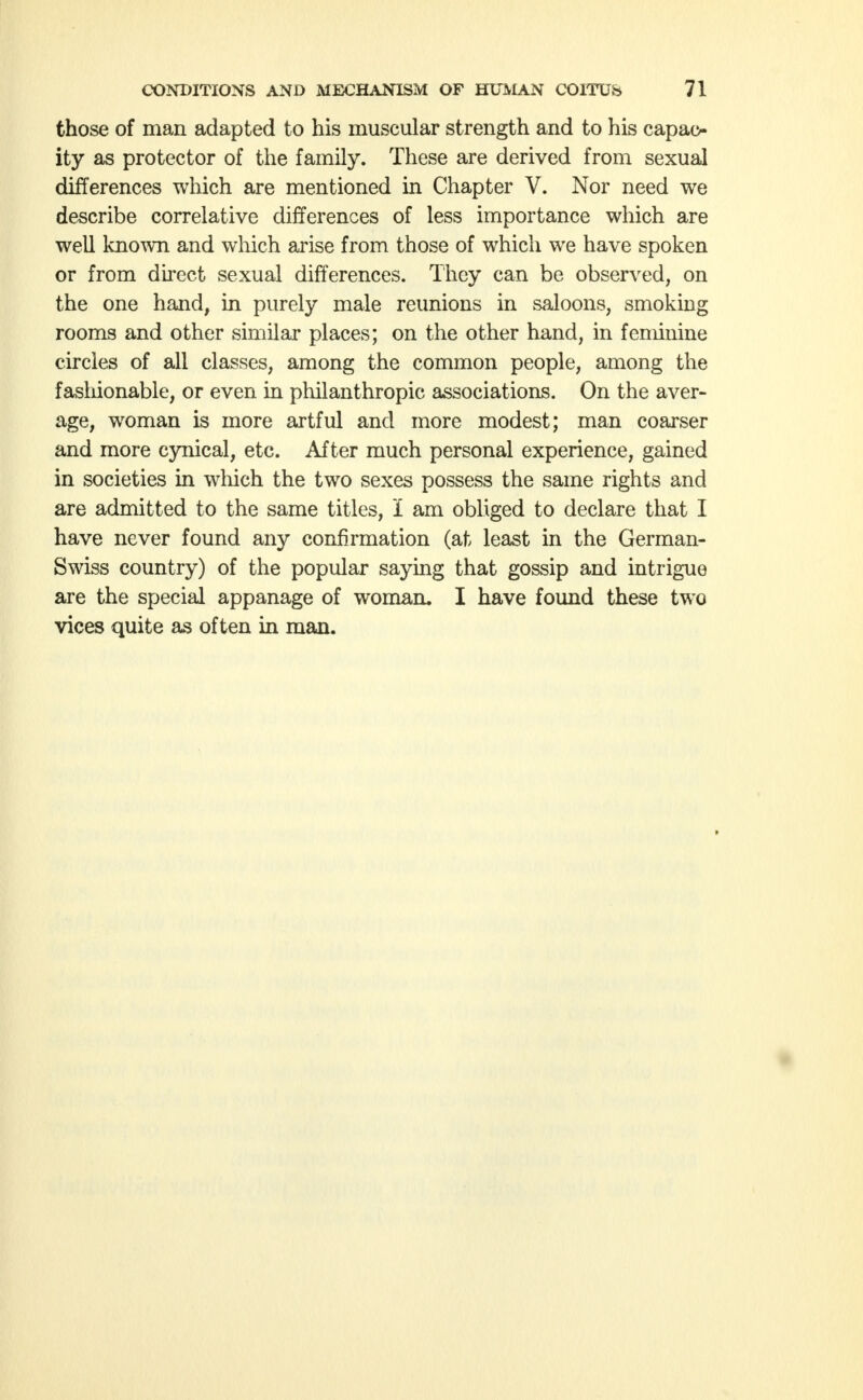 those of man adapted to his muscular strength and to his capac- ity as protector of the family. These are derived from sexual differences which are mentioned in Chapter V. Nor need we describe correlative differences of less importance which are well known and which arise from those of which we have spoken or from direct sexual differences. They can be observed, on the one hand, in purely male reunions in saloons, smoking rooms and other similar places; on the other hand, in feminine circles of all classes, among the common people, among the fashionable, or even in philanthropic associations. On the aver- age, woman is more artful and more modest; man coarser and more cynical, etc. After much personal experience, gained in societies in which the two sexes possess the same rights and are admitted to the same titles, I am obliged to declare that I have never found any confirmation (at least in the German- Swiss country) of the popular saying that gossip and intrigue are the special appanage of woman. I have found these two vices quite as often in man.