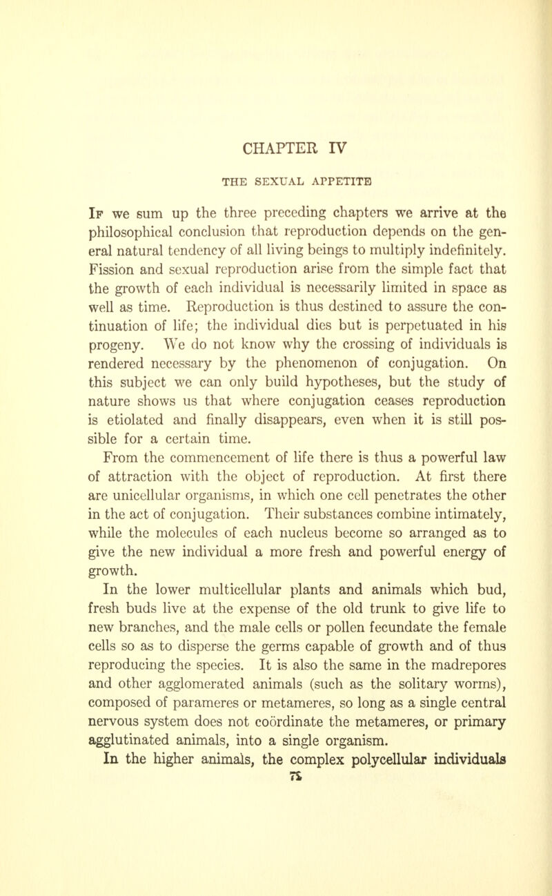THE SEXUAL APPETITE If we sum up the three preceding chapters we arrive at the philosophical conclusion that reproduction depends on the gen- eral natural tendency of all living beings to multiply indefinitely. Fission and sexual reproduction arise from the simple fact that the growth of each individual is necessarily limited in space as well as time. Reproduction is thus destined to assure the con- tinuation of life; the individual dies but is perpetuated in his progeny. We do not know why the crossing of individuals is rendered necessary by the phenomenon of conjugation. On this subject we can only build hypotheses, but the study of nature shows us that where conjugation ceases reproduction is etiolated and finally disappears, even when it is still pos- sible for a certain time. From the commencement of life there is thus a powerful law of attraction with the object of reproduction. At first there are unicellular organisms, in which one cell penetrates the other in the act of conjugation. Their substances combine intimately, while the molecules of each nucleus become so arranged as to give the new individual a more fresh and powerful energy of growth. In the lower multicellular plants and animals which bud, fresh buds live at the expense of the old trunk to give life to new branches, and the male cells or pollen fecundate the female cells so as to disperse the germs capable of growth and of thus reproducing the species. It is also the same in the madrepores and other agglomerated animals (such as the solitary worms), composed of parameres or metameres, so long as a single central nervous system does not coordinate the metameres, or primary agglutinated animals, into a single organism. In the higher animals, the complex polycellular individuals 7£