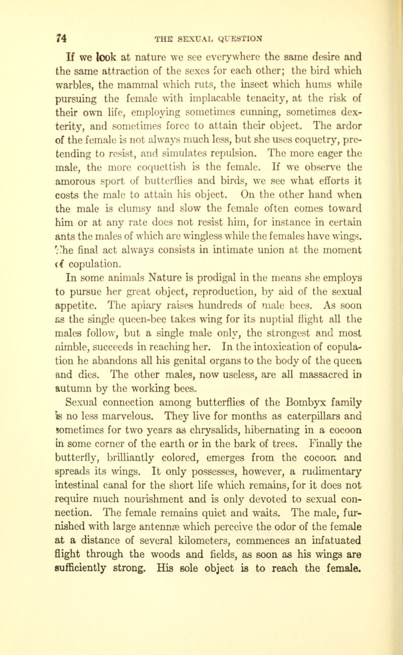 If we look at nature we see everywhere the same desire and the same attraction of the sexes for each other; the bird which warbles, the mammal which ruts, the insect which hums while pursuing the female with implacable tenacity, at the risk of their own life, employing sometimes cunning, sometimes dex- terity, and sometimes force to attain their object. The ardor of the female is not always much less, but she uses coquetry, pre- tending to resist, and simulates repulsion. The more eager the male, the more coquettish is the female. If we observe the amorous sport of butterflies and birds, we see what efforts it costs the male to attain his object. On the other hand when the male is clumsy and slow the female often comes toward him or at any rate does not resist him, for instance in certain ants the males of which are wingless while the females have wings, '.'he final act always consists in intimate union at the moment it copulation. In some animals Nature is prodigal in the means she employs to pursue her great object, reproduction, b)r aid of the sexual appetite. The apiary raises hundreds of male bees. As soon as the single queen-bee takes wing for its nuptial flight all the males follow, but a single male only, the strongest and most nimble, succeeds in reaching her. In the intoxication of copula- tion he abandons all his genital organs to the body of the queen and dies. The other males, now useless, are all massacred in autumn by the working bees. Sexual connection among butterflies of the Bombyx family 'is no less marvelous. They live for months as caterpillars and sometimes for two years as chrysalids, hibernating in a cocoon in some corner of the earth or in the bark of trees. Finally the butterfly, brilliantly colored, emerges from the cocoon and spreads its wings. It only possesses, however, a rudimentary intestinal canal for the short life which remains, for it does not require much nourishment and is only devoted to sexual con- nection. The female remains quiet and waits. The male, fur- nished with large antenna which perceive the odor of the female at a distance of several kilometers, commences an infatuated flight through the woods and fields, as soon as his wings are sufficiently strong. His sole object is to reach the female.