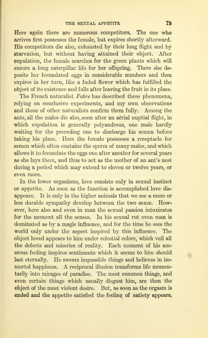 Here again there are numerous competitors. The one who arrives first possesses the female, but expires shortly afterward. His competitors die also, exhausted by their long flight and by starvation, but without having attained their object. After copulation, the female searches for the green plants which will ensure a long caterpillar life for her offspring. There she de- posits her fecundated eggs in considerable numbers and then expires in her turn, like a faded flower which has fulfilled the object of its existence and falls after leaving the fruit in its place. The French naturalist Fahre has described these phenomena, relying on conclusive experiments, and my own observations and those of other naturalists confirm them fully. Among the ants, all the males die also, soon after an aerial nuptial flight, in which copulation is generally polyandrous, one male hardly waiting for the preceding one to discharge his semen before taking his place. Here the female possesses a receptacle for semen which often contains the sperm of many males, and which allows it to fecundate the eggs one after another for several years as she lays them, and thus to act as the mother of an ant's nest during a period which may extend to eleven or twelve years, or even more. In the lower organisms, love consists only in sexual instinct or appetite. As soon as the function is accomplished love dis- appears. It is only in the higher animals that we see a more or less durable sympathy develop between the two sexes. How- ever, here also and even in man the sexual passion intoxicates for the moment all the senses. In his sexual rut even man is dominated as by a magic influence, and for the time he sees the world only under the aspect inspired by this influence. The object loved appears to him under celestial colors, which veil all the defects and miseries of reality. Each moment of his am- orous feeling inspires sentiments which it seems to him should last eternally. He swears impossible things and believes in im- mortal happiness. A reciprocal illusion transforms life momen- tarily into mirages of paradise. The most common things, and even certain things which usually disgust him, are then the object of the most violent desire. But, as soon as the orgasm is ended and the appetite satisfied the feeling of satiety appears.