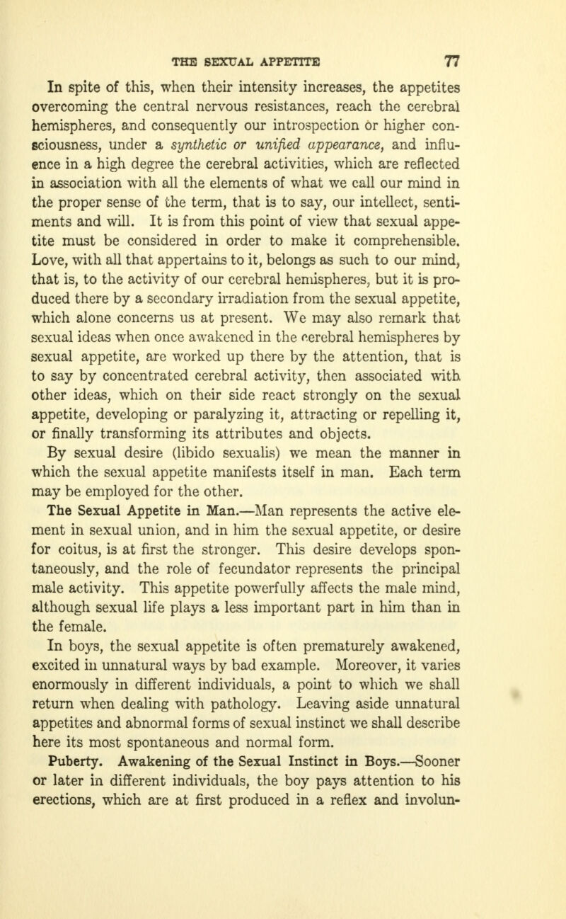 In spite of this, when their intensity increases, the appetites overcoming the central nervous resistances, reach the cerebral hemispheres, and consequently our introspection or higher con- sciousness, under a synthetic or unified appearance, and influ- ence in a high degree the cerebral activities, which are reflected in association with all the elements of what we call our mind in the proper sense of the term, that is to say, our intellect, senti- ments and will. It is from this point of view that sexual appe- tite must be considered in order to make it comprehensible. Love, with all that appertains to it, belongs as such to our mind, that is, to the activity of our cerebral hemispheres, but it is pro- duced there by a secondary irradiation from the sexual appetite, which alone concerns us at present. We may also remark that sexual ideas when once awakened in the cerebral hemispheres by sexual appetite, are worked up there by the attention, that is to say by concentrated cerebral activity, then associated with other ideas, which on their side react strongly on the sexual appetite, developing or paralyzing it, attracting or repelling it, or finally transforming its attributes and objects. By sexual desire (libido sexualis) we mean the manner in which the sexual appetite manifests itself in man. Each term may be employed for the other. The Sexual Appetite in Man.—Man represents the active ele- ment in sexual union, and in him the sexual appetite, or desire for coitus, is at first the stronger. This desire develops spon- taneously, and the role of fecundator represents the principal male activity. This appetite powerfully affects the male mind, although sexual life plays a less important part in him than in the female. In boys, the sexual appetite is often prematurely awakened, excited in unnatural ways by bad example. Moreover, it varies enormously in different individuals, a point to which we shall return when dealing with pathology. Leaving aside unnatural appetites and abnormal forms of sexual instinct we shall describe here its most spontaneous and normal form. Puberty. Awakening of the Sexual Instinct in Boys.—Sooner or later in different individuals, the boy pays attention to his erections, which are at first produced in a reflex and involun-