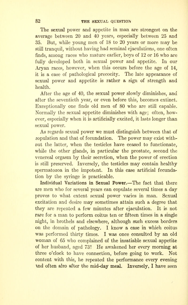 The sexual power and appetite in man are strongest on the average between 20 and 40 years, especially between 25 and 35. But, while young men of 18 to 20 years or more may be still tranquil, without having had seminal ejaculations, one often finds, among races who mature earlier, boys of 12 or 16 who are fully developed both in sexual power and appetite. In our Aryan races, however, when this occurs before the age of 14, it is a case of pathological precocity. The late appearance of sexual power and appetite is rather a sign of strength and health. After the age of 40, the sexual power slowly diminishes, and after the seventieth year, or even before this, becomes extinct. Exceptionally one finds old men of 80 who are still capable. Normally the sexual appetite diminishes with age; often, how- ever, especially when it is artificially excited, it lasts longer than sexual power. As regards sexual power we must distinguish between that of copulation and that of fecundation. The power may exist with- out the latter, when the testicles have ceased to functionate, while the other glands, in particular the prostate, second the venereal orgasm by their secretion, when the power of erection is still preserved. Inversely, the testicles may contain healthy spermatozoa in the impotent. In this case artificial fecunda- tion by the syringe is practicable. Individual Variations in Sexual Power.—The fact that there are men who for several years can copulate several times a day proves to what extent sexual power varies in man. Sexual excitation and desire may sometimes attain such a degree that they are repeated a few minutes after ejaculation. It is not rare for a man to perform coitus ten or fifteen times in a single night, in brothels and elsewhere, although such excess borders on the domain of pathology. I know a case in which coitus was performed thirty times. I was once consulted by an old woman of 65 who complained of the insatiable sexual appetite of her husband, aged 73! He awakened her every morning at three o'clock to have connection, before going to work. Not content with this, he repeated the performance every evening \nd often also after the mid-day meal. Inversely. I have seen