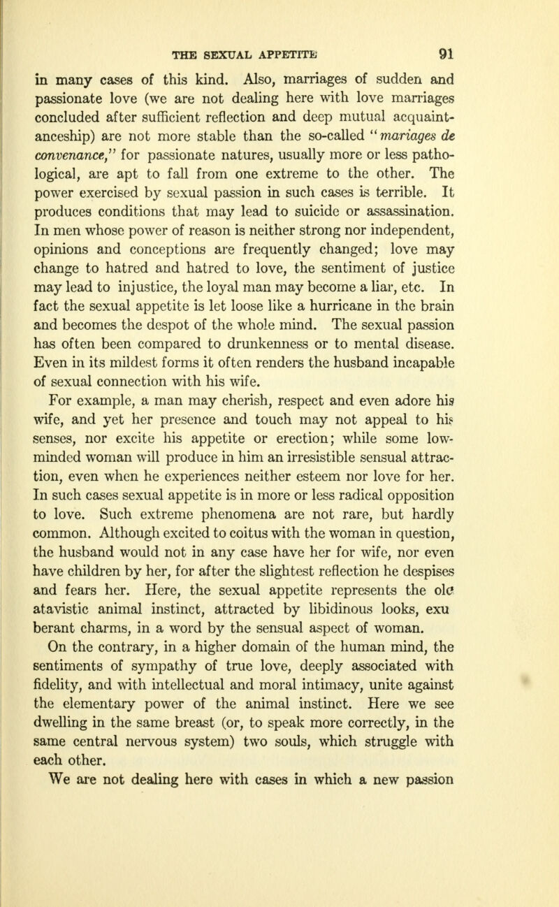 in many cases of this kind. Also, marriages of sudden and passionate love (we are not dealing here with love marriages concluded after sufficient reflection and deep mutual acquaint- anceship) are not more stable than the so-called mariages de convenance, for passionate natures, usually more or less patho- logical, are apt to fall from one extreme to the other. The power exercised by sexual passion in such cases is terrible. It produces conditions that may lead to suicide or assassination. In men whose power of reason is neither strong nor independent, opinions and conceptions are frequently changed; love may change to hatred and hatred to love, the sentiment of justice may lead to injustice, the loyal man may become a liar, etc. In fact the sexual appetite is let loose like a hurricane in the brain and becomes the despot of the whole mind. The sexual passion has often been compared to drunkenness or to mental disease. Even in its mildest forms it often renders the husband incapable of sexual connection with his wife. For example, a man may cherish, respect and even adore his wife, and yet her presence and touch may not appeal to his senses, nor excite his appetite or erection; while some low- minded woman will produce in him an irresistible sensual attrac- tion, even when he experiences neither esteem nor love for her. In such cases sexual appetite is in more or less radical opposition to love. Such extreme phenomena are not rare, but hardly common. Although excited to coitus with the woman in question, the husband would not in any case have her for wife, nor even have children by her, for after the slightest reflection he despises and fears her. Here, the sexual appetite represents the olc? atavistic animal instinct, attracted by libidinous looks, exu berant charms, in a word by the sensual aspect of woman. On the contrary, in a higher domain of the human mind, the sentiments of sympathy of true love, deeply associated with fidelity, and with intellectual and moral intimacy, unite against the elementary power of the animal instinct. Here we see dwelling in the same breast (or, to speak more correctly, in the same central nervous system) two souls, which struggle with each other. We are not dealing here with cases in which a new passion