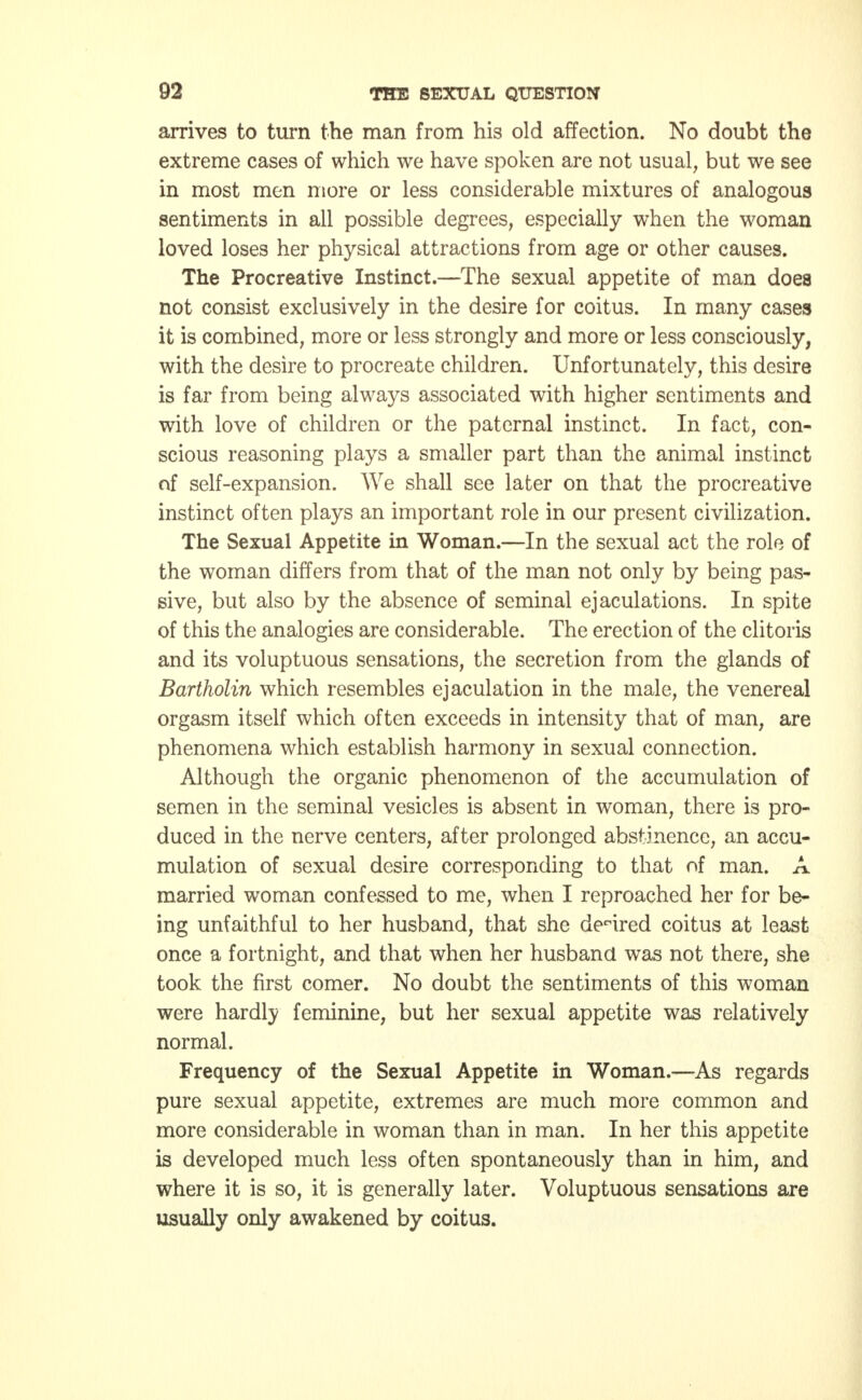 arrives to turn the man from his old affection. No doubt the extreme cases of which we have spoken are not usual, but we see in most men more or less considerable mixtures of analogous sentiments in all possible degrees, especially when the woman loved loses her physical attractions from age or other causes. The Procreative Instinct.—The sexual appetite of man does not consist exclusively in the desire for coitus. In many cases it is combined, more or less strongly and more or less consciously, with the desire to procreate children. Unfortunately, this desire is far from being always associated with higher sentiments and with love of children or the paternal instinct. In fact, con- scious reasoning plays a smaller part than the animal instinct of self-expansion. We shall see later on that the procreative instinct often plays an important role in our present civilization. The Sexual Appetite in Woman.—In the sexual act the role of the woman differs from that of the man not only by being pas- sive, but also by the absence of seminal ejaculations. In spite of this the analogies are considerable. The erection of the clitoris and its voluptuous sensations, the secretion from the glands of Bartholin which resembles ejaculation in the male, the venereal orgasm itself which often exceeds in intensity that of man, are phenomena which establish harmony in sexual connection. Although the organic phenomenon of the accumulation of semen in the seminal vesicles is absent in woman, there is pro- duced in the nerve centers, after prolonged abstinence, an accu- mulation of sexual desire corresponding to that of man. A married woman confessed to me, when I reproached her for be- ing unfaithful to her husband, that she desired coitus at least once a fortnight, and that when her husband was not there, she took the first comer. No doubt the sentiments of this woman were hardly feminine, but her sexual appetite was relatively normal. Frequency of the Sexual Appetite in Woman.—As regards pure sexual appetite, extremes are much more common and more considerable in woman than in man. In her this appetite is developed much less often spontaneously than in him, and where it is so, it is generally later. Voluptuous sensations are usually only awakened by coitus.