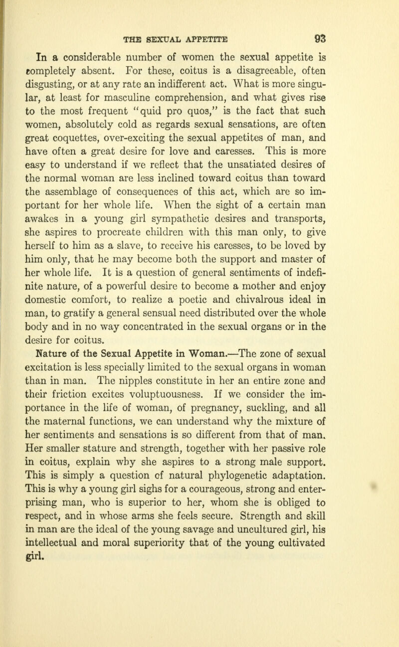 In a considerable number of women the sexual appetite is completely absent. For these, coitus is a disagreeable, often disgusting, or at any rate an indifferent act. What is more singu- lar, at least for masculine comprehension, and what gives rise to the most frequent quid pro quos, is the fact that such women, absolutely cold as regards sexual sensations, are often great coquettes, over-exciting the sexual appetites of man, and have often a great desire for love and caresses. This is more easy to understand if we reflect that the unsatiated desires of the normal woman are less inclined toward coitus than toward the assemblage of consequences of this act, which are so im- portant for her whole life. When the sight of a certain man awakes in a young girl sympathetic desires and transports, she aspires to procreate children with this man only, to give herself to him as a slave, to receive his caresses, to be loved by him only, that he may become both the support and master of her whole life. It is a question of general sentiments of indefi- nite nature, of a powerful desire to become a mother and enjoy domestic comfort, to realize a poetic and chivalrous ideal in man, to gratify a general sensual need distributed over the whole body and in no way concentrated in the sexual organs or in the desire for coitus. Nature of the Sexual Appetite in Woman.—The zone of sexual excitation is less specially limited to the sexual organs in woman than in man. The nipples constitute in her an entire zone and their friction excites voluptuousness. If we consider the im- portance in the life of woman, of pregnancy, suckling, and all the maternal functions, we can understand why the mixture of her sentiments and sensations is so different from that of man. Her smaller stature and strength, together with her passive role in coitus, explain why she aspires to a strong male support. This is simply a question of natural phylogenetic adaptation. This is why a young girl sighs for a courageous, strong and enter- prising man, who is superior to her, whom she is obliged to respect, and in whose arms she feels secure. Strength and skill in man are the ideal of the young savage and uncultured girl, his intellectual and moral superiority that of the young cultivated girl.