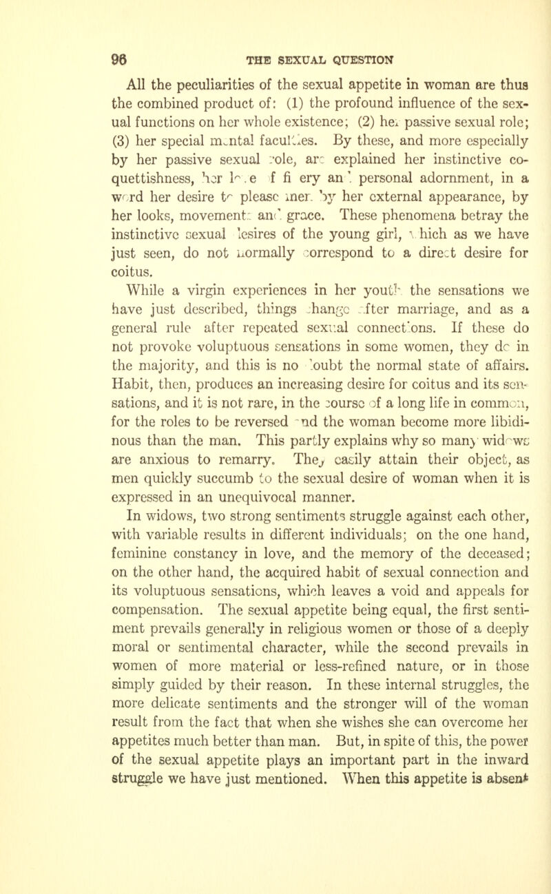 All the peculiarities of the sexual appetite in woman are thus the combined product of: (1) the profound influence of the sex- ual functions on her whole existence; (2) hex passive sexual role; (3) her special mental faculties. By these, and more especially by her passive sexual cole, arc explained her instinctive co- quettishness, her h e f fi ery anpersonal adornment, in a word her desire tr please mer %yy her external appearance, by her looks, movement: an<. grace. These phenomena betray the instinctive sexual lesires of the young girl, vhich as we have just seen, do not uormally correspond to a direct desire for coitus. While a virgin experiences in her youth the sensations we have just described, things mange iter marriage, and as a general rule after repeated sexual connect'ons. If these do not provoke voluptuous sensations in some women, they dc in the majority, and this is no oubt the normal state of affairs. Habit, then, produces an increasing desire for coitus and its sen- sations, and it is not rare, in the course of a long life in common, for the roles to be reversed ~nd the woman become more libidi- nous than the man. This partly explains why so man) widows are anxious to remarry. Thej easily attain their object, as men quickly succumb to the sexual desire of woman when it is expressed in an unequivocal manner. In widows, two strong sentiments struggle against each other, with variable results in different individuals; on the one hand, feminine constancy in love, and the memory of the deceased; on the other hand, the acquired habit of sexual connection and its voluptuous sensations, which leaves a void and appeals for compensation. The sexual appetite being equal, the first senti- ment prevails generally in religious women or those of a deeply moral or sentimental character, while the second prevails in women of more material or less-refined nature, or in those simply guided by their reason. In these internal struggles, the more delicate sentiments and the stronger will of the woman result from the fact that when she wishes she can overcome her appetites much better than man. But, in spite of this, the power of the sexual appetite plays an important part in the inward struggle we have just mentioned. When this appetite is absen*