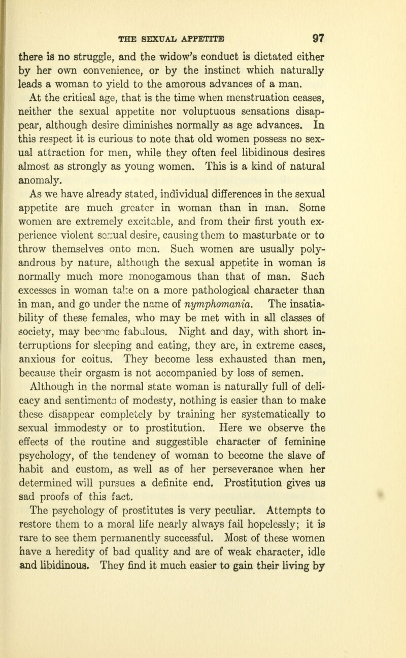 there is no struggle, and the widow's conduct is dictated either by her own convenience, or by the instinct which naturally leads a woman to yield to the amorous advances of a man. At the critical age, that is the time when menstruation ceases, neither the sexual appetite nor voluptuous sensations disap- pear, although desire diminishes normally as age advances. In this respect it is curious to note that old women possess no sex- ual attraction for men, while they often feel libidinous desires almost as strongly as young women. This is a kind of natural anomaly. As we have already stated, individual differences in the sexual appetite are much greater in woman than in man. Some women are extremely excitable, and from their first youth ex- perience violent sc::ual desire, causing them to masturbate or to throw themselves onto men. Such women are usually poly- androus by nature, although the sexual appetite in woman is normally much more monogamous than that of man. Such excesses in woman take on a more pathological character than in man, and go under the name of nymphomania. The insatia- bility of these females, who may be met with in all classes of society, may become fabulous. Night and day, with short in- terruptions for sleeping and eating, they are, in extreme cases, anxious for coitus. They become less exhausted than men, because their orgasm is not accompanied by loss of semen. Although in the normal state woman is naturally full of deli- cacy and sentiments of modesty, nothing is easier than to make these disappear completely by training her systematically to sexual immodesty or to prostitution. Here we observe the effects of the routine and suggestible character of feminine psychology, of the tendency of woman to become the slave of habit and custom, as well as of her perseverance when her determined will pursues a definite end. Prostitution gives us sad proofs of this fact. The psychology of prostitutes is very peculiar. Attempts to restore them to a moral life nearly always fail hopelessly; it is rare to see them permanently successful. Most of these women have a heredity of bad quality and are of weak character, idle and libidinous. They find it much easier to gain their living by