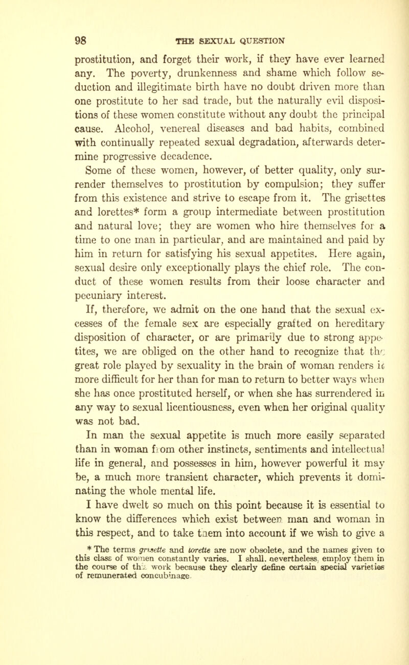 prostitution, and forget their work, if they have ever learned any. The poverty, drunkenness and shame which follow se- duction and illegitimate birth have no doubt driven more than one prostitute to her sad trade, but the naturally evil disposi- tions of these women constitute without any doubt the principal cause. Alcohol, venereal diseases and bad habits, combined with continually repeated sexual degradation, afterwards deter- mine progressive decadence. Some of these women, however, of better quality, only sur- render themselves to prostitution by compulsion; they suffer from this existence and strive to escape from it. The grisettes and lorettes* form a group intermediate between prostitution and natural love; they are women who hire themselves for a time to one man in particular, and are maintained and paid by him in return for satisfying his sexual appetites. Here again, sexual desire only exceptionally plays the chief role. The con- duct of these women results from their loose character and pecuniary interest. If, therefore, we admit on the one hand that the sexual ex- cesses of the female sex are especially grafted on hereditary disposition of character, or are primarily due to strong appe- tites, we are obliged on the other hand to recognize that the great role played by sexuality in the brain of woman renders u more difficult for her than for man to return to better wavs when she has once prostituted herself, or when she has surrendered in any way to sexual licentiousness, even when her original quality was not bad. In man the sexual appetite is much more easily separated than in woman from other instincts, sentiments and intellectual life in general, and possesses in him, however powerful it may be, a much more transient character, which prevents it domi- nating the whole mental life. I have dwelt so much on this point because it is essential to know the differences which exist between man and woman in this respect, and to take them into account if we wish to give a * The terms grwette and lorette are now obsolete, and the names given to this class of women constantly varies. I shall, nevertheless; employ them in the course of th: work because they clearly define certain special varieties of remunerated concubinage