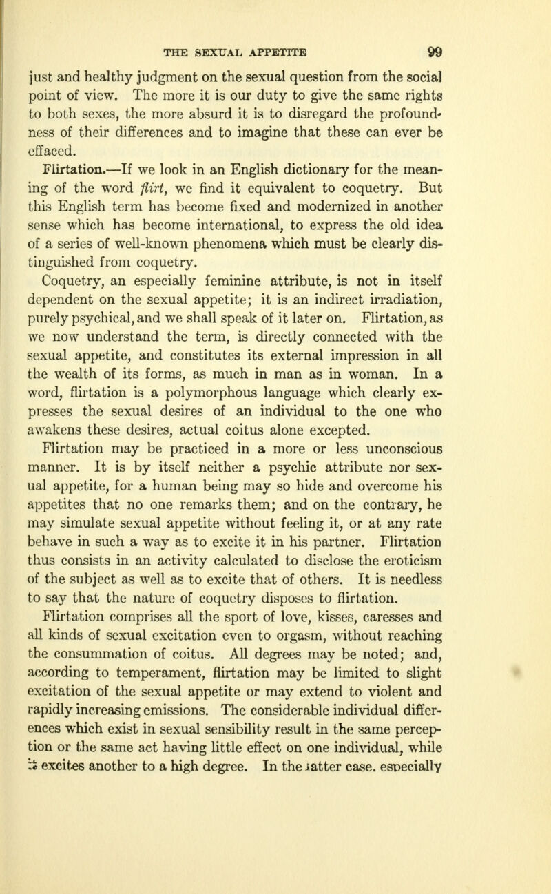 just and healthy judgment on the sexual question from the social point of view. The more it is our duty to give the same rights to both sexes, the more absurd it is to disregard the profound- ness of their differences and to imagine that these can ever be effaced. Flirtation.—If we look in an English dictionary for the mean- ing of the word flirt, we find it equivalent to coquetry. But this English term has become fixed and modernized in another sense which has become international, to express the old idea of a series of well-known phenomena which must be clearly dis- tinguished from coquetry. Coquetry, an especially feminine attribute, is not in itself dependent on the sexual appetite; it is an indirect irradiation, purely psychical, and we shall speak of it later on. Flirtation, as we now understand the term, is directly connected with the sexual appetite, and constitutes its external impression in all the wealth of its forms, as much in man as in woman. In a word, flirtation is a polymorphous language which clearly ex- presses the sexual desires of an individual to the one who awakens these desires, actual coitus alone excepted. Flirtation may be practiced in a more or less unconscious manner. It is by itself neither a psychic attribute nor sex- ual appetite, for a human being may so hide and overcome his appetites that no one remarks them; and on the contrary, he may simulate sexual appetite without feeling it, or at any rate behave in such a way as to excite it in his partner. Flirtation thus consists in an activity calculated to disclose the eroticism of the subject as well as to excite that of others. It is needless to say that the nature of coquetry disposes to flirtation. Flirtation comprises all the sport of love, kisses, caresses and all kinds of sexual excitation even to orgasm, without reaching the consummation of coitus. All degrees may be noted; and, according to temperament, flirtation may be limited to slight excitation of the sexual appetite or may extend to violent and rapidly increasing emissions. The considerable individual differ- ences which exist in sexual sensibility result in the same percep- tion or the same act having little effect on one individual, while :* excites another to a high degree. In the iatter case, especially
