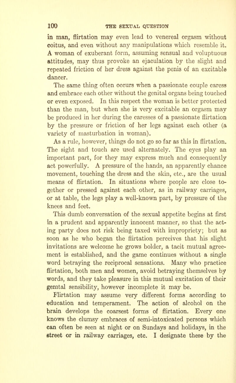 in man, flirtation may even lead to venereal orgasm without coitus, and even without any manipulations which resemble it. A woman of exuberant form, assuming sensual and voluptuous attitudes, may thus provoke an ejaculation by the slight and repeated friction of her dress against the penis of an excitable dancer. The same thing often occurs when a passionate couple caress and embrace each other without the genital organs being touched or even exposed. In this respect the woman is better protected than the man, but when she is very excitable an orgasm may be produced in her during the caresses of a passionate flirtation by the pressure or friction of her legs against each other (a variety of masturbation in woman). As a rule, however, things do not go so far as this in flirtation. The sight and touch are used alternately. The eyes play an important part, for they may express much and consequently act powerfully. A pressure of the hands, an apparently chance movement, touching the dress and the skin, etc., are the usual means of flirtation. In situations where people are close to- gether or pressed against each other, as in railway carriages, or at table, the legs play a well-known part, by pressure of the knees and feet. This dumb conversation of the sexual appetite begins at first in a prudent and apparently innocent manner, so that the act- ing party does not risk being taxed with impropriety; but as soon as he who began the flirtation perceives that his slight invitations are welcome he grows bolder, a tacit mutual agree- ment is established, and the game continues without a single word betraying the reciprocal sensations. Many who practice flirtation, both men and women, avoid betraying themselves by words, and they take pleasure in this mutual excitation of their genital sensibility, however incomplete it may be. Flirtation may assume very different forms according to education and temperament. The action of alcohol on the brain develops the coarsest forms of flirtation. Every one knows the clumsy embraces of semi-intoxicated persons which can often be seen at night or on Sundays and holidays, in the 6treet or in railway carriages, etc. I designate these by the