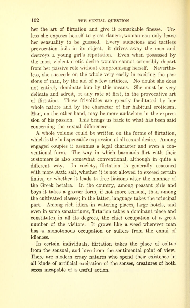 her the art of flirtation and give it remarkable finesse. Un- less she exposes herself to great danger, woman can only leave her sensuality to be guessed. Every audacious and tactless provocation fails in its object, it drives away the men and destroys a young girl's reputation. Even when possessed by the most violent erotic desire woman cannot ostensibly depart from her passive role without compromising herself. Neverthe- less, she succeeds on the whole very easily in exciting the pas- sions of man, by the aid of a few artifices. No doubt she does not entirely dominate him by this means. She must be very delicate and adroit, zt any rate at first, in the provocative art of flirtation. These frivolities are greatly facilitated by her whole nature and by the character of her habitual eroticism. Man, on the other hand, may be more audacious in the expres- sion of his passion. This brings us back to what has been said concerning the sexual differences. A whole volume could be written on the forms of flirtation, which is the indispensable expression of all sexual desire. Among engaged couples it assumes a legal character and even a con- ventional form. The way in which barmaids flirt with their customers is also somewhat conventional, although in quite a different way. In society, flirtation is generally seasoned with more Attic salt, whether't is not allowed to exceed certain limits, or whether it leads to free liaisons after the manner of the Greek hetaira. In the country, among peasant girls and boys it takes a grosser form, if not more sensual, than among the cultivated classes; in the latter, language takes the principal part. Among rich idlers in watering places, large hotels, and even in some sanatorium^, flirtation takes a dominant place and constitutes, in all its degrees, the chief occupation of a great number of the visitors. It grows like a wTeed wherever man has a monotonous occupation or suffers from the ennui of idleness. In certain individuals, flirtation takes the place of coitus from the sensual, and love from the sentimental point of view. There are modern crazy natures who spend their existence in all kinds of artificial excitation of the senses, creatures of both sexes incapable of a useful action.