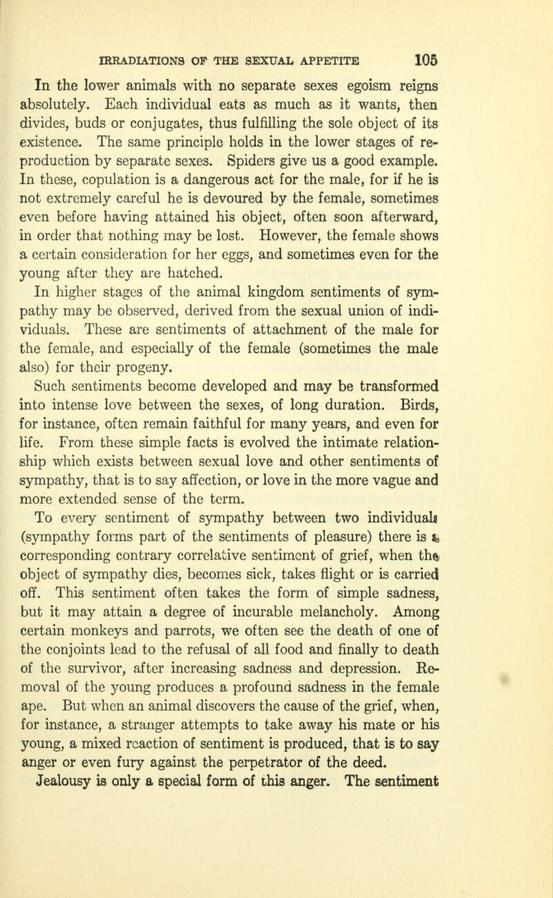 In the lower animals with no separate sexes egoism reigns absolutely. Each individual eats as much as it wants, then divides, buds or conjugates, thus fulfilling the sole object of its existence. The same principle holds in the lower stages of re- production by separate sexes. Spiders give us a good example. In these, copulation is a dangerous act for the male, for if he is not extremely careful he is devoured by the female, sometimes even before having attained his object, often soon afterward, in order that nothing may be lost. However, the female shows a certain consideration for her eggs, and sometimes even for the young after they are hatched. In higher stages of the animal kingdom sentiments of sym- pathy may be observed, derived from the sexual union of indi- viduals. These are sentiments of attachment of the male for the female, and especially of the female (sometimes the male also) for their progeny. Such sentiments become developed and may be transformed into intense love between the sexes, of long duration. Birds, for instance, often remain faithful for many years, and even for life. From these simple facts is evolved the intimate relation- ship which exists between sexual love and other sentiments of sympathy, that is to say affection, or love in the more vague and more extended sense of the term. To every sentiment of sympathy between two individuals (sympathy forms part of the sentiments of pleasure) there is fe corresponding contrary correlative sentiment of grief, when th$ object of sympathy dies, becomes sick, takes flight or is carried off. This sentiment often takes the form of simple sadness, but it may attain a degree of incurable melancholy. Among certain monkeys and parrots, we often see the death of one of the conjoints lead to the refusal of all food and finally to death of the survivor, after increasing sadness and depression. Re- moval of the young produces a profound sadness in the female ape. But when an animal discovers the cause of the grief, when, for instance, a stranger attempts to take away his mate or his young, a mixed reaction of sentiment is produced, that is to say anger or even fury against the perpetrator of the deed. Jealousy is only a special form of this anger. The sentiment