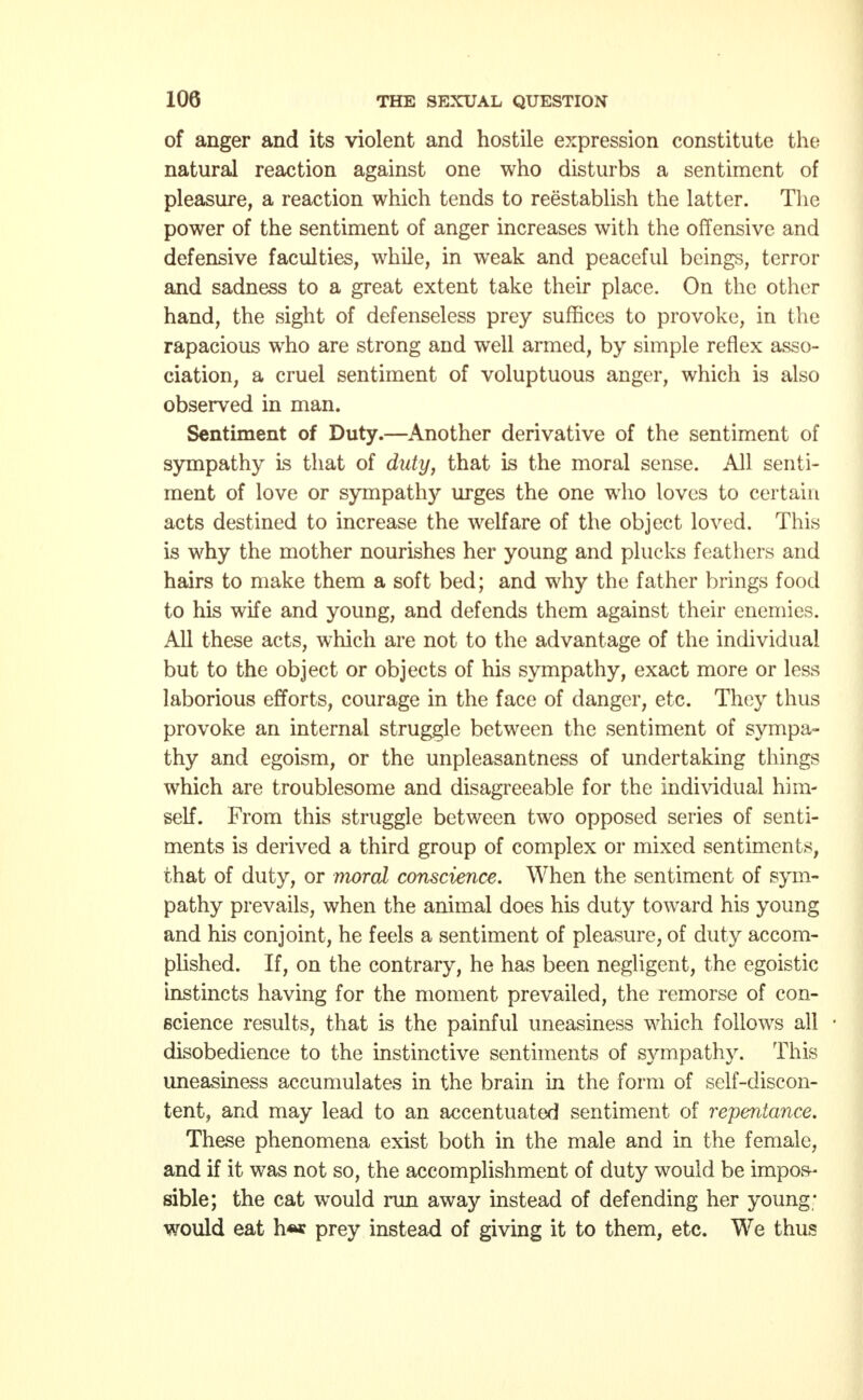 of anger and its violent and hostile expression constitute the natural reaction against one who disturbs a sentiment of pleasure, a reaction which tends to reestablish the latter. The power of the sentiment of anger increases with the offensive and defensive faculties, while, in weak and peaceful beings, terror and sadness to a great extent take their place. On the other hand, the sight of defenseless prey suffices to provoke, in the rapacious who are strong and well armed, by simple reflex asso- ciation, a cruel sentiment of voluptuous anger, which is also observed in man. Sentiment of Duty.—Another derivative of the sentiment of sympathy is that of duty, that is the moral sense. All senti- ment of love or sympathy urges the one who loves to certain acts destined to increase the welfare of the object loved. This is why the mother nourishes her young and plucks feathers and hairs to make them a soft bed; and why the father brings food to his wife and young, and defends them against their enemies. All these acts, which are not to the advantage of the individual but to the object or objects of his sympathy, exact more or less laborious efforts, courage in the face of danger, etc. They thus provoke an internal struggle between the sentiment of sympa- thy and egoism, or the unpleasantness of undertaking things which are troublesome and disagreeable for the individual him- self. From this struggle between two opposed series of senti- ments is derived a third group of complex or mixed sentiments, that of duty, or moral conscience. When the sentiment of sym- pathy prevails, when the animal does his duty toward his young and his conjoint, he feels a sentiment of pleasure, of duty accom- plished. If, on the contrary, he has been negligent, the egoistic instincts having for the moment prevailed, the remorse of con- science results, that is the painful uneasiness which follows all ■ disobedience to the instinctive sentiments of sympathy. This uneasiness accumulates in the brain in the form of self-discon- tent, and may lead to an accentuated sentiment of repentance. These phenomena exist both in the male and in the female, and if it was not so, the accomplishment of duty would be impos- sible; the cat would run away instead of defending her young- would eat h«* prey instead of giving it to them, etc. We thus