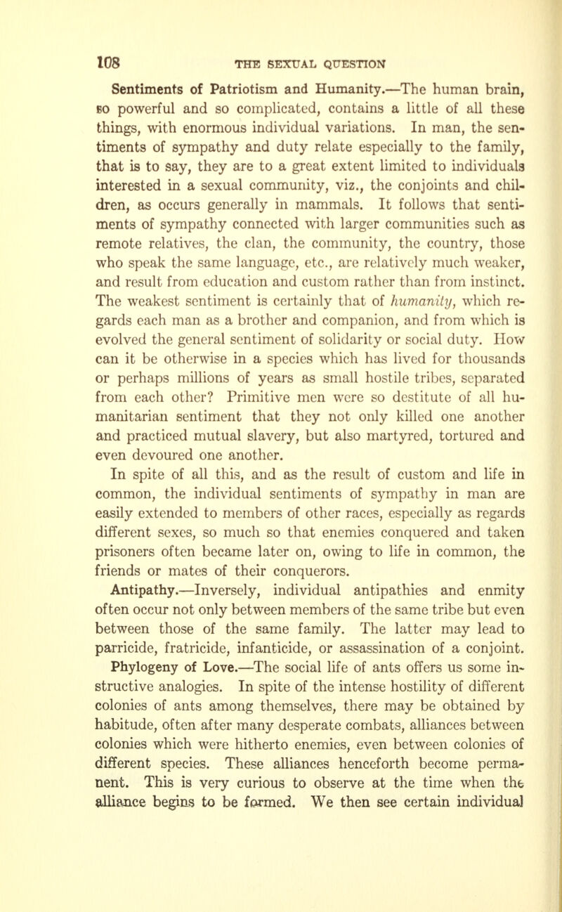 Sentiments of Patriotism and Humanity.—The human brain, bo powerful and so complicated, contains a little of all these things, with enormous individual variations. In man, the sen- timents of sympathy and duty relate especially to the family, that is to say, they are to a great extent limited to individuals interested in a sexual community, viz., the conjoints and chil- dren, as occurs generally in mammals. It follows that senti- ments of sympathy connected with larger communities such as remote relatives, the clan, the community, the country, those who speak the same language, etc., are relatively much weaker, and result from education and custom rather than from instinct. The weakest sentiment is certainly that of humanity, which re- gards each man as a brother and companion, and from which is evolved the general sentiment of solidarity or social duty. How can it be otherwise in a species which has lived for thousands or perhaps millions of years as small hostile tribes, separated from each other? Primitive men were so destitute of all hu- manitarian sentiment that they not only killed one another and practiced mutual slavery, but also martyred, tortured and even devoured one another. In spite of all this, and as the result of custom and life in common, the individual sentiments of sympathy in man are easily extended to members of other races, especially as regards different sexes, so much so that enemies conquered and taken prisoners often became later on, owing to life in common, the friends or mates of their conquerors. Antipathy.—Inversely, individual antipathies and enmity often occur not only between members of the same tribe but even between those of the same family. The latter may lead to parricide, fratricide, infanticide, or assassination of a conjoint. Phylogeny of Love.—The social life of ants offers us some in- structive analogies. In spite of the intense hostility of different colonies of ants among themselves, there may be obtained by habitude, often after many desperate combats, alliances between colonies which were hitherto enemies, even between colonies of different species. These alliances henceforth become perma- nent. This is very curious to observe at the time when the alliance begins to be formed. We then see certain individual