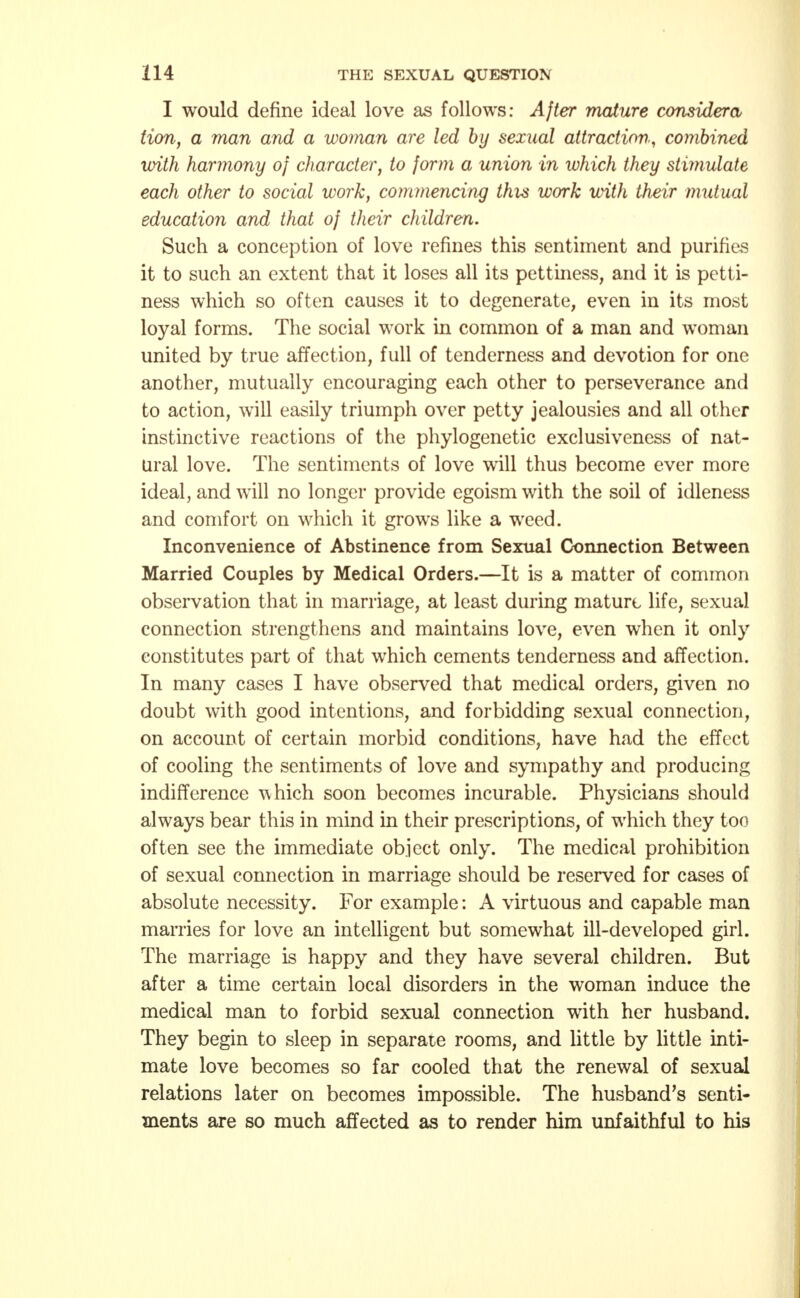I would define ideal love as follows: After mature consider a Hon, a man and a woman are led by sexual attraction, combined with harmony of character, to form a union in which they stimulate each other to social work, commencing this work with their mutual education and that of their children. Such a conception of love refines this sentiment and purifies it to such an extent that it loses all its pettiness, and it is petti- ness which so often causes it to degenerate, even in its most loyal forms. The social work in common of a man and woman united by true affection, full of tenderness and devotion for one another, mutually encouraging each other to perseverance and to action, will easily triumph over petty jealousies and all other instinctive reactions of the phylogenetic exclusiveness of nat- ural love. The sentiments of love will thus become ever more ideal, and will no longer provide egoism with the soil of idleness and comfort on which it grows like a weed. Inconvenience of Abstinence from Sexual Connection Between Married Couples by Medical Orders.—It is a matter of common observation that in marriage, at least during mature life, sexual connection strengthens and maintains love, even when it only constitutes part of that which cements tenderness and affection. In many cases I have observed that medical orders, given no doubt with good intentions, and forbidding sexual connection, on account of certain morbid conditions, have had the effect of cooling the sentiments of love and sympathy and producing indifference which soon becomes incurable. Physicians should always bear this in mind in their prescriptions, of which they too often see the immediate object only. The medical prohibition of sexual connection in marriage should be reserved for cases of absolute necessity. For example: A virtuous and capable man marries for love an intelligent but somewhat ill-developed girl. The marriage is happy and they have several children. But after a time certain local disorders in the woman induce the medical man to forbid sexual connection with her husband. They begin to sleep in separate rooms, and little by little inti- mate love becomes so far cooled that the renewal of sexual relations later on becomes impossible. The husband's senti- ments are so much affected as to render him unfaithful to his