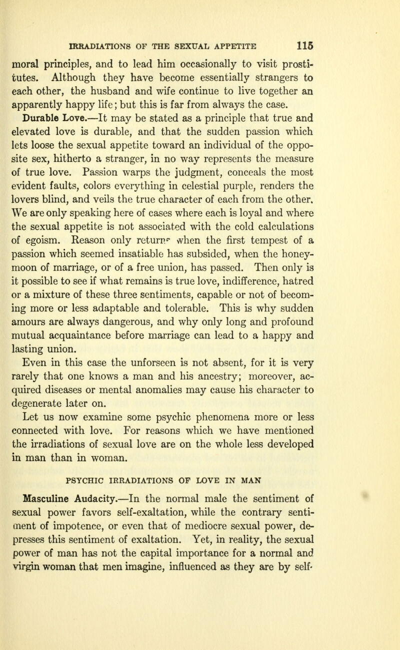 moral principles, and to lead him occasionally to visit prosti- tutes. Although they have become essentially strangers to each other, the husband and wife continue to live together an apparently happy life; but this is far from always the case. Durable Love.—It may be stated as a principle that true and elevated love is durable, and that the sudden passion which lets loose the sexual appetite toward an individual of the oppo- site sex, hitherto a stranger, in no way represents the measure of true love. Passion warps the judgment, conceals the most evident faults, colors everything in celestial purple, renders the lovers blind, and veils the true character of each from the other. We are only speaking here of cases where each is loyal and where the sexual appetite is not associated with the cold calculations of egoism. Reason only return** when the first tempest of a passion which seemed insatiable has subsided, when the honey- moon of marriage, or of a free union, has passed. Then only is it possible to see if what remains is true love, indifference, hatred or a mixture of these three sentiments, capable or not of becom- ing more or less adaptable and tolerable. This is why sudden amours are always dangerous, and why only long and profound mutual acquaintance before marriage can lead to a happy and lasting union. Even in this case the unforseen is not absent, for it is very rarely that one knows a man and his ancestry; moreover, ac- quired diseases or mental anomalies may cause his character to degenerate later on. Let us now examine some psychic phenomena more or less connected with love. For reasons which we have mentioned the irradiations of sexual love are on the whole less developed in man than in woman. PSYCHIC IRRADIATIONS OF LOVE IN MAN Masculine Audacity.—In the normal male the sentiment of sexual power favors self-exaltation, while the contrary senti- ment of impotence, or even that of mediocre sexual power, de- presses this sentiment of exaltation. Yet, in reality, the sexual power of man has not the capital importance for a normal and virgin woman that men imagine, influenced as they are by self'