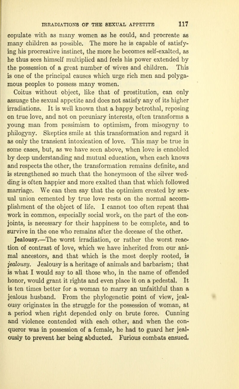 copulate with as many women as he could, and procreate as many children as possible. The more he is capable of satisfy- ing his procreative instinct, the more he becomes self-exalted, as he thus sees himself multiplied and feels his power extended by the possession of a great number of wives and children. This is one of the principal causes which urge rich men and polyga- mous peoples to possess many women. Coitus without object, like that of prostitution, can only assuage the sexual appetite and does not satisfy any of its higher irradiations. It is well known that a happy betrothal, reposing on true love, and not on pecuniary interests, often transforms a young man from pessimism to optimism, from misogyny to philogyny. Skeptics smile at this transformation and regard it as only the transient intoxication of love. This may be true in some cases, but, as we have seen above, when love is ennobled by deep understanding and mutual education, when each knows and respects the other, the transformation remains definite, and is strengthened so much that the honeymoon of the silver wed- ding is often happier and more exalted than that which followed marriage. We can then say that the optimism created by sex- ual union cemented by true love rests on the normal accom- plishment of the object of life. I cannot too often repeat that work in common, especially social work, on the part of the con- joints, is necessary for their happiness to be complete, and to survive in the one who remains after the decease of the other. Jealousy.—The worst irradiation, or rather the worst reac- tion of contrast of love, which we have inherited from our ani- mal ancestors, and that which is the most deeply rooted, is jealousy. Jealousy is a heritage of animals and barbarism; that is what I would say to all those who, in the name of offended honor, would grant it rights and even place it on a pedestal. It is ten times better for a woman to marry an unfaithful than a jealous husband. From the phylogenetic point of view, jeal- ousy originates in the struggle for the possession of woman, at a period when right depended only on brute force. Cunning and violence contended with each other, and when the con- queror was in possession of a female, he had to guard her jeal- ously to prevent her being abducted. Furious combats ensued.