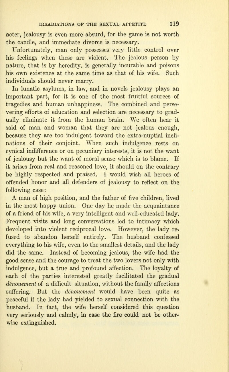 acter, jealousy is even more absurd, for the game is not worth the candle, and immediate divorce is necessary. Unfortunately, man only possesses very little control over his feelings when these are violent. The jealous person by nature, that is by heredity, is generally incurable and poisons his own existence at the same time as that of his wife. Such individuals should never marry. In lunatic asylums, in law, and in novels jealousy plays an important part, for it is one of the most fruitful sources of tragedies and human unhappiness. The combined and perse- vering efforts of education and selection are necessary to grad- ually eliminate it from the human brain. We often hear it said of man and woman that they are not jealous enough, because they are too indulgent toward the extra-nuptial incli- nations of their conjoint. When such indulgence rests on cynical indifference or on pecuniary interests, it is not the want of jealousy but the want of moral sense which is to blame. If it arises from real and reasoned love, it should on the contrary be highly respected and praised. I would wish all heroes of offended honor and all defenders of jealousy to reflect on the following case: A man of high position, and the father of five children, lived in the most happy union. One day he made the acquaintance of a friend of his wife, a very intelligent and well-educated lady. Frequent visits and long conversations led to intimacy which developed into violent reciprocal love. However, the lady r&» fused to abandon herself entirely. The husband confessed everything to his wife, even to the smallest details, and the lady did the same. Instead of becoming jealous, the wife had the good sense and the courage to treat the two lovers not only with indulgence, but a true and profound affection. The loyalty of each of the parties interested greatly facilitated the gradual denouement of a difficult situation, without the family affections suffering. But the denouement would have been quite as peaceful if the lady had yielded to sexual connection with the husband. In fact, the wife herself considered this question very seriously and calmly, in case the fire could not be other- wise extinguished.