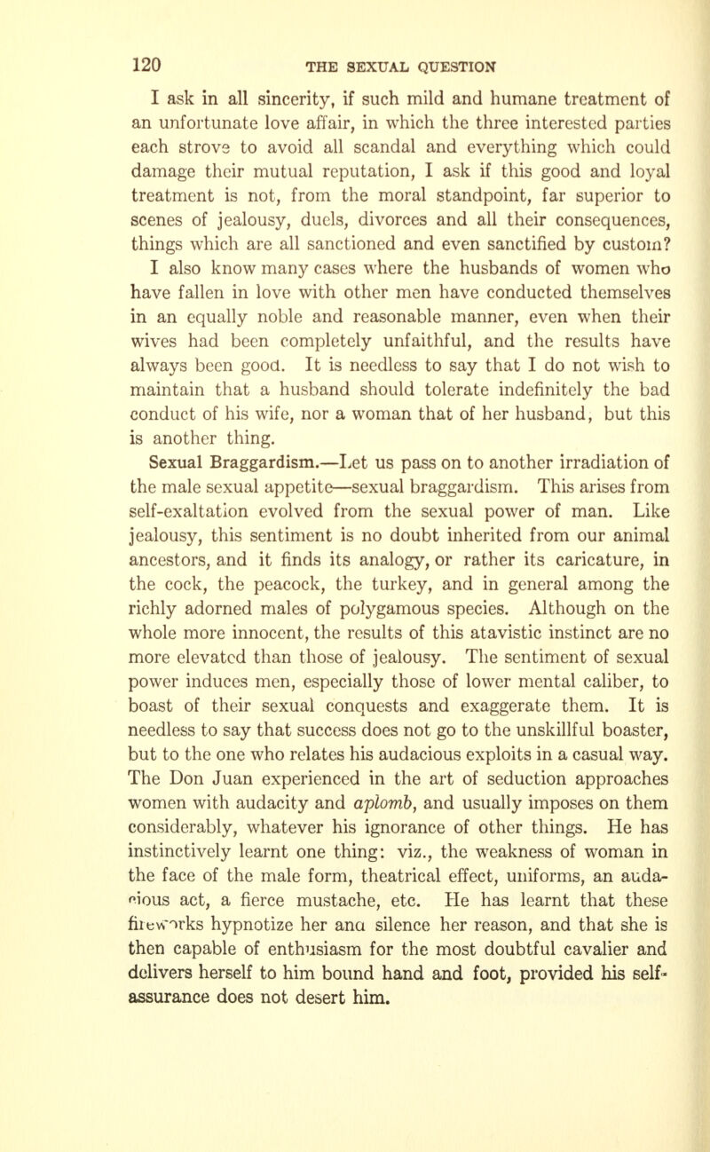 I ask in all sincerity, if such mild and humane treatment of an unfortunate love affair, in which the three interested parties each strove to avoid all scandal and everything which could damage their mutual reputation, I ask if this good and loyal treatment is not, from the moral standpoint, far superior to scenes of jealousy, duels, divorces and all their consequences, things which are all sanctioned and even sanctified by custom? I also know many cases where the husbands of women who have fallen in love with other men have conducted themselves in an equally noble and reasonable manner, even when their wives had been completely unfaithful, and the results have always been good. It is needless to say that I do not wish to maintain that a husband should tolerate indefinitely the bad conduct of his wife, nor a woman that of her husband, but this is another thing. Sexual Braggardism.—Let us pass on to another irradiation of the male sexual appetite—sexual braggardism. This arises from self-exaltation evolved from the sexual power of man. Like jealousy, this sentiment is no doubt inherited from our animal ancestors, and it finds its analogy, or rather its caricature, in the cock, the peacock, the turkey, and in general among the richly adorned males of polygamous species. Although on the whole more innocent, the results of this atavistic instinct are no more elevated than those of jealousy. The sentiment of sexual power induces men, especially those of lower mental caliber, to boast of their sexual conquests and exaggerate them. It is needless to say that success does not go to the unskillful boaster, but to the one who relates his audacious exploits in a casual way. The Don Juan experienced in the art of seduction approaches women with audacity and aplomb, and usually imposes on them considerably, whatever his ignorance of other things. He has instinctively learnt one thing: viz., the weakness of woman in the face of the male form, theatrical effect, uniforms, an auda- cious act, a fierce mustache, etc. He has learnt that these fiievorks hypnotize her ana silence her reason, and that she is then capable of enthusiasm for the most doubtful cavalier and delivers herself to him bound hand and foot, provided his self- assurance does not desert him.