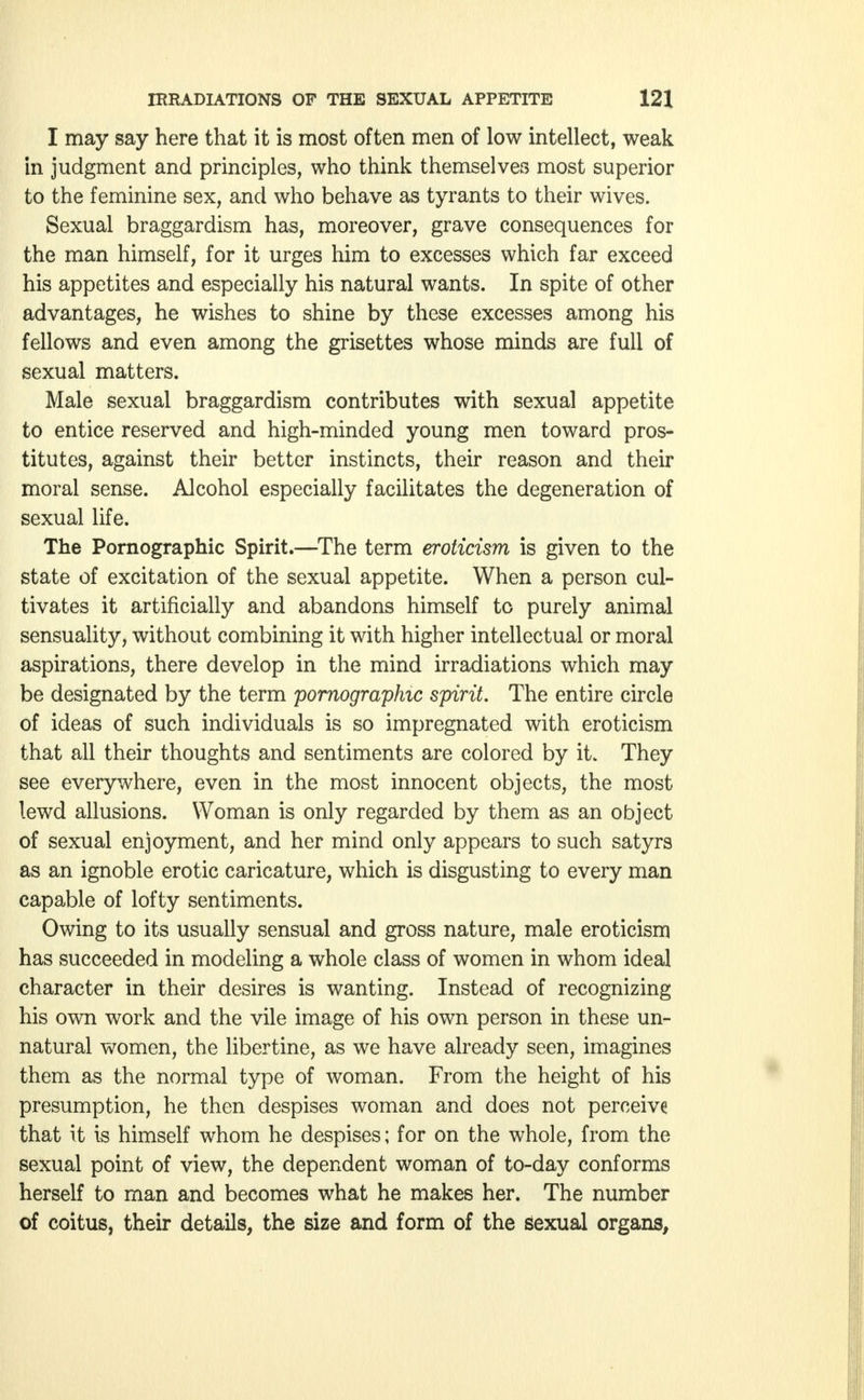 I may say here that it is most often men of low intellect, weak in judgment and principles, who think themselves most superior to the feminine sex, and who behave as tyrants to their wives. Sexual braggardism has, moreover, grave consequences for the man himself, for it urges him to excesses which far exceed his appetites and especially his natural wants. In spite of other advantages, he wishes to shine by these excesses among his fellows and even among the grisettes whose minds are full of sexual matters. Male sexual braggardism contributes with sexual appetite to entice reserved and high-minded young men toward pros- titutes, against their better instincts, their reason and their moral sense. Alcohol especially facilitates the degeneration of sexual life. The Pornographic Spirit.—The term eroticism is given to the state of excitation of the sexual appetite. When a person cul- tivates it artificially and abandons himself to purely animal sensuality, without combining it with higher intellectual or moral aspirations, there develop in the mind irradiations which may be designated by the term pornographic spirit. The entire circle of ideas of such individuals is so impregnated with eroticism that all their thoughts and sentiments are colored by it. They see everywhere, even in the most innocent objects, the most lewd allusions. Woman is only regarded by them as an object of sexual enjoyment, and her mind only appears to such satyrs as an ignoble erotic caricature, which is disgusting to every man capable of lofty sentiments. Owing to its usually sensual and gross nature, male eroticism has succeeded in modeling a whole class of women in whom ideal character in their desires is wanting. Instead of recognizing his own work and the vile image of his own person in these un- natural women, the libertine, as we have already seen, imagines them as the normal type of woman. From the height of his presumption, he then despises woman and does not perceive that it is himself whom he despises; for on the whole, from the sexual point of view, the dependent woman of to-day conforms herself to man and becomes what he makes her. The number of coitus, their details, the size and form of the sexual organs,
