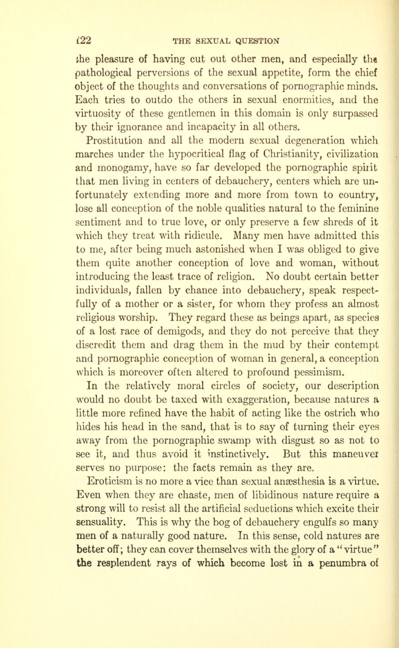 the pleasure of having cut out other men, and especially the pathological perversions of the sexual appetite, form the chief object of the thoughts and conversations of pornographic minds. Each tries to outdo the others in sexual enormities, and the virtuosity of these gentlemen in this domain is only surpassed by their ignorance and incapacity in all others. Prostitution and all the modern sexual degeneration which marches under the hypocritical flag of Christianity, civilization and monogamy, have so far developed the pornographic spirit that men living in centers of debauchery, centers which are un- fortunately extending more and more from town to country, lose all conception of the noble qualities natural to the feminine sentiment and to true love, or only preserve a few shreds of it which they treat with ridicule. Many men have admitted this to me, after being much astonished when I was obliged to give them quite another conception of love and woman, without introducing the least trace of religion. No doubt certain better individuals, fallen by chance into debauchery, speak respect- fully of a mother or a sister, for whom they profess an almost religious worship. They regard these as beings apart, as species of a lost race of demigods, and they do not perceive that they discredit them and drag them in the mud by their contempt and pornographic conception of woman in general, a conception which is moreover often altered to profound pessimism. In the relatively moral circles of society, our description would no doubt be taxed with exaggeration, because natures a little more refined have the habit of acting like the ostrich who hides his head in the sand, that is to say of turning their eyes away from the pornographic swamp with disgust so as not to see it, and thus avoid it instinctively. But this maneuver serves no purpose: the facts remain as they are. Eroticism is no more a vice than sexual anaesthesia is a virtue. Even when they are chaste, men of libidinous nature require a strong will to resist all the artificial seductions which excite their sensuality. This is why the bog of debauchery engulfs so many men of a naturally good nature. In this sense, cold natures are better off; they can cover themselves with the glory of a virtue the resplendent rays of which become lost in a penumbra of