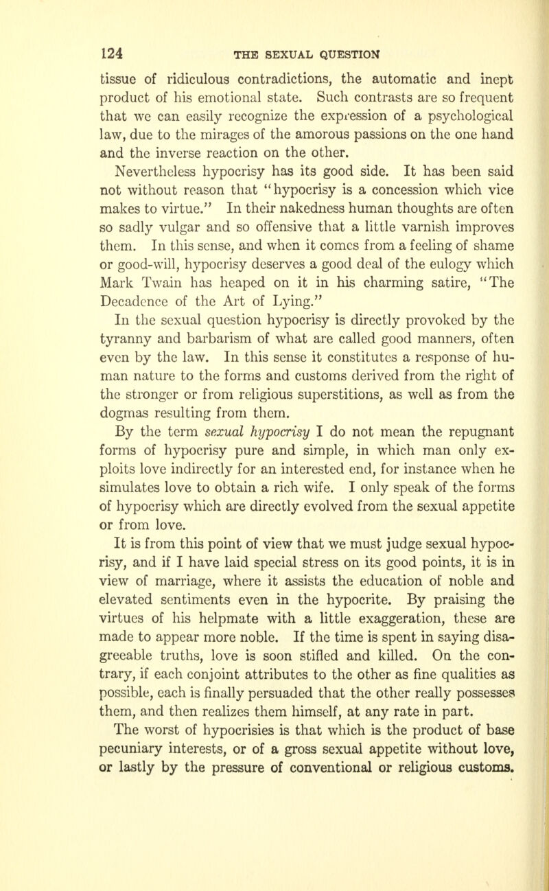 tissue of ridiculous contradictions, the automatic and inept product of his emotional state. Such contrasts are so frequent that we can easily recognize the expression of a psychological law, due to the mirages of the amorous passions on the one hand and the inverse reaction on the other. Nevertheless hypocrisy has its good side. It has been said not without reason that hypocrisy is a concession which vice makes to virtue. In their nakedness human thoughts are often so sadly vulgar and so offensive that a little varnish improves them. In this sense, and when it comes from a feeling of shame or good-will, hypocrisy deserves a good deal of the eulogy which Mark Twain has heaped on it in his charming satire, The Decadence of the Art of Lying. In the sexual question hypocrisy is directly provoked by the tyranny and barbarism of what are called good manners, often even by the law. In this sense it constitutes a response of hu- man nature to the forms and customs derived from the right of the stronger or from religious superstitions, as well as from the dogmas resulting from them. By the term sexual hypocrisy I do not mean the repugnant forms of hypocrisy pure and simple, in which man only ex- ploits love indirectly for an interested end, for instance when he simulates love to obtain a rich wife. I only speak of the forms of hypocrisy which are directly evolved from the sexual appetite or from love. It is from this point of view that we must judge sexual hypoc- risy, and if I have laid special stress on its good points, it is in view of marriage, where it assists the education of noble and elevated sentiments even in the hypocrite. By praising the virtues of his helpmate with a little exaggeration, these are made to appear more noble. If the time is spent in saying disa- greeable truths, love is soon stifled and killed. On the con- trary, if each conjoint attributes to the other as fine qualities as possible, each is finally persuaded that the other really possesses them, and then realizes them himself, at any rate in part. The worst of hypocrisies is that which is the product of base pecuniary interests, or of a gross sexual appetite without love, or lastly by the pressure of conventional or religious customs.