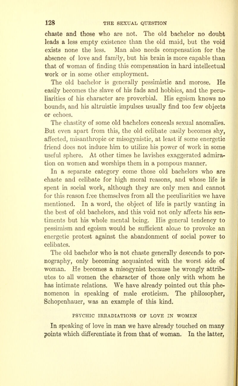 chaste and those who are not. The old bachelor no doubt leads a less empty existence than the old maid, but the void exists none the less. Man also needs compensation for the absence of love and family, but his brain is more capable than that of woman of finding this compensation in hard intellectual work or in some other employment. The old bachelor is generally pessimistic and morose. He easily becomes the slave of his fads and hobbies, and the pecu- liarities of his character are proverbial. His egoism knows no bounds, and his altruistic impulses usually find too few objects or echoes. The chastity of some old bachelors conceals sexual anomalies. But even apart from this, the old celibate easily becomes shy, affected, misanthropic or misogynistic, at least if some energetic friend does not induce him to utilize his power of work in some useful sphere. At other times he lavishes exaggerated admira- tion on women and worships them in a pompous manner. In a separate category come those old bachelors who are chaste and celibate for high moral reasons, and whose life is spent in social work, although they are only men and cannot for this reason free themselves from all the peculiarities we have mentioned. In a word, the object of life is partly wanting in the best of old bachelors, and this void not only affects his sen- timents but his whole mental being. His general tendency to pessimism and egoism would be sufficient alone to provoke an energetic protest against the abandonment of social power to celibates. The old bachelor who is not chaste generally descends to por- nography, only becoming acquainted with the worst side of woman. He becomes a misogynist because he wrongly attrib- utes to all women the character of those only with whom he has intimate relations. We have already pointed out this phe- nomenon in speaking of male eroticism. The philosopher, Schopenhauer, was an example of this kind. PSYCHIC IRRADIATIONS OF LOVE IN WOMEN In speaking of love in man we have already touched on many points which differentiate it from that of woman. In the latter,