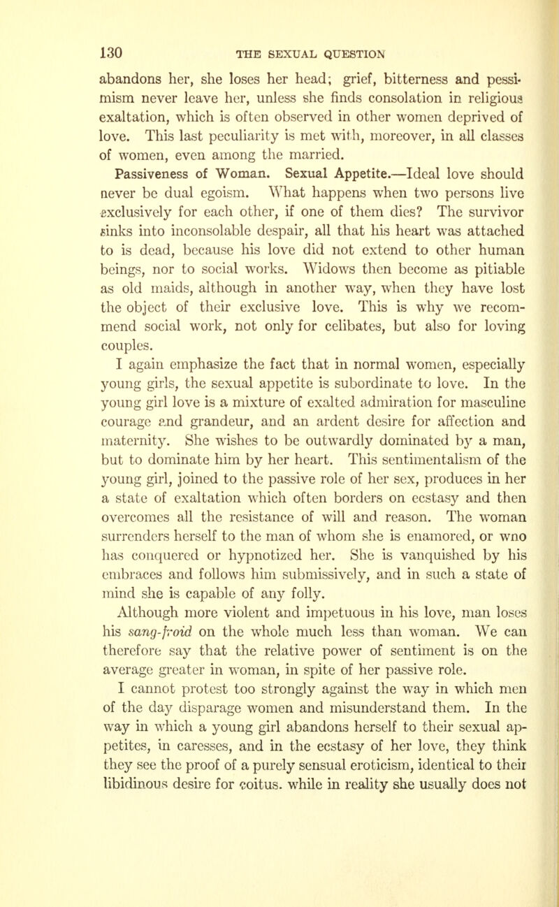 abandons her, she loses her head; grief, bitterness and pessi- mism never leave her, unless she finds consolation in religious exaltation, which is often observed in other women deprived of love. This last peculiarity is met with, moreover, in all classes of women, even among the married. Passiveness of Woman. Sexual Appetite.—Ideal love should never be dual egoism. What happens when two persons live exclusively for each other, if one of them dies? The survivor sinks into inconsolable despair, all that his heart was attached to is dead, because his love did not extend to other human beings, nor to social works. Widows then become as pitiable as old maids, although in another wray, when they have lost the object of their exclusive love. This is why we recom- mend social work, not only for celibates, but also for loving couples. I again emphasize the fact that in normal women, especially young girls, the sexual appetite is subordinate to love. In the young girl love is a mixture of exalted admiration for masculine courage pjid grandeur, and an ardent desire for affection and maternity. She wishes to be outwardly dominated by a man, but to dominate him by her heart. This sentimentalism of the young girl, joined to the passive role of her sex, produces in her a state of exaltation which often borders on ecstasy and then overcomes all the resistance of will and reason. The woman surrenders herself to the man of whom she is enamored, or wno has conquered or hypnotized her. She is vanquished by his embraces and follows him submissivelv, and in such a state of mind she is capable of any folly. Although more violent and impetuous in his love, man loses his sang-froid on the whole much less than woman. We can therefore say that the relative power of sentiment is on the average greater in woman, in spite of her passive role. I cannot protest too strongly against the way in which men of the day disparage women and misunderstand them. In the way in which a young girl abandons herself to their sexual ap- petites, in caresses, and in the ecstasy of her love, they think they see the proof of a purely sensual eroticism, identical to their libidinous desire for coitus, while in reality she usually does not