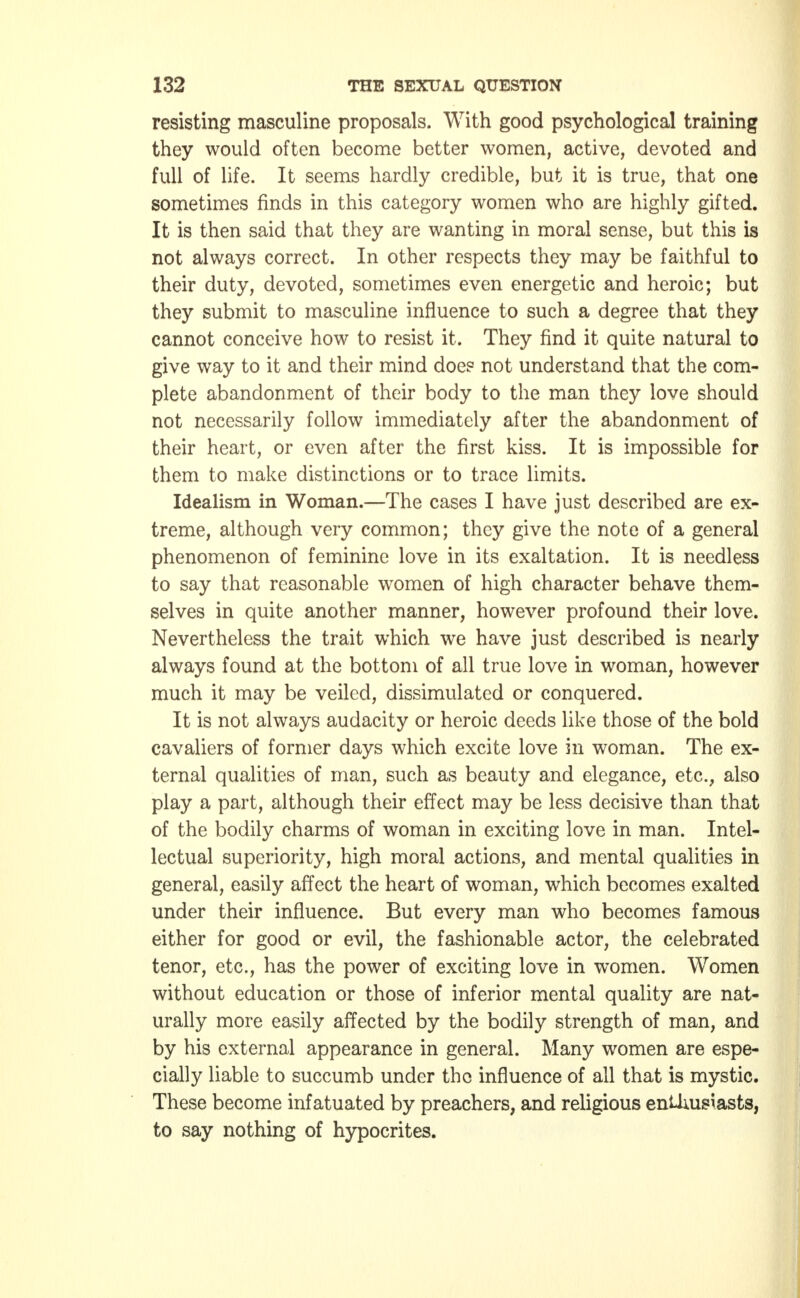 resisting masculine proposals. With good psychological training they would often become better women, active, devoted and full of life. It seems hardly credible, but it is true, that one sometimes finds in this category women who are highly gifted. It is then said that they are wanting in moral sense, but this is not always correct. In other respects they may be faithful to their duty, devoted, sometimes even energetic and heroic; but they submit to masculine influence to such a degree that they cannot conceive how to resist it. They find it quite natural to give way to it and their mind doe? not understand that the com- plete abandonment of their body to the man they love should not necessarily follow immediately after the abandonment of their heart, or even after the first kiss. It is impossible for them to make distinctions or to trace limits. Idealism in Woman.—The cases I have just described are ex- treme, although very common; they give the note of a general phenomenon of feminine love in its exaltation. It is needless to say that reasonable women of high character behave them- selves in quite another manner, however profound their love. Nevertheless the trait which we have just described is nearly always found at the bottom of all true love in woman, however much it may be veiled, dissimulated or conquered. It is not always audacity or heroic deeds like those of the bold cavaliers of former days which excite love in woman. The ex- ternal qualities of man, such as beauty and elegance, etc., also play a part, although their effect may be less decisive than that of the bodily charms of woman in exciting love in man. Intel- lectual superiority, high moral actions, and mental qualities in general, easily affect the heart of woman, which becomes exalted under their influence. But every man who becomes famous either for good or evil, the fashionable actor, the celebrated tenor, etc., has the power of exciting love in women. Women without education or those of inferior mental quality are nat- urally more easily affected by the bodily strength of man, and by his external appearance in general. Many women are espe- cially liable to succumb under the influence of all that is mystic. These become infatuated by preachers, and religious enUmsiasts, to say nothing of hypocrites.