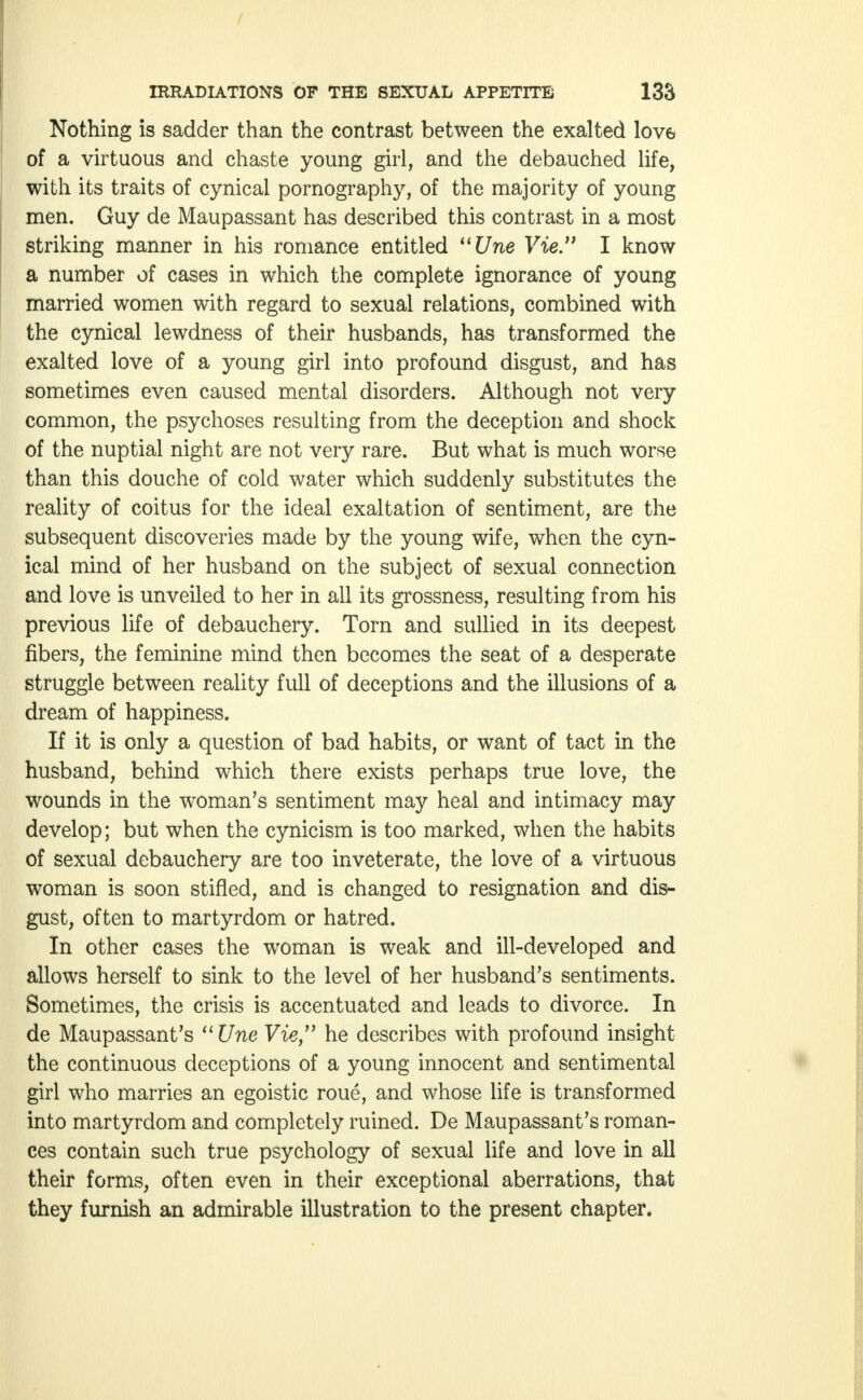 / IRRADIATIONS OF THE SEXUAL APPETITE 133 Nothing is sadder than the contrast between the exalted love of a virtuous and chaste young girl, and the debauched life, with its traits of cynical pornography, of the majority of young men. Guy de Maupassant has described this contrast in a most striking manner in his romance entitled Une Vie'1 I know a number of cases in which the complete ignorance of young married women with regard to sexual relations, combined with the cynical lewdness of their husbands, has transformed the exalted love of a young girl into profound disgust, and has sometimes even caused mental disorders. Although not very common, the psychoses resulting from the deception and shock of the nuptial night are not very rare. But what is much worse than this douche of cold water which suddenly substitutes the reality of coitus for the ideal exaltation of sentiment, are the subsequent discoveries made by the young wife, when the cyn- ical mind of her husband on the subject of sexual connection and love is unveiled to her in all its grossness, resulting from his previous life of debauchery. Torn and sullied in its deepest fibers, the feminine mind then becomes the seat of a desperate struggle between reality full of deceptions and the illusions of a dream of happiness. If it is only a question of bad habits, or want of tact in the husband, behind which there exists perhaps true love, the wounds in the woman's sentiment may heal and intimacy may develop; but when the cynicism is too marked, when the habits of sexual debauchery are too inveterate, the love of a virtuous woman is soon stifled, and is changed to resignation and dis- gust, often to martyrdom or hatred. In other cases the woman is weak and ill-developed and allows herself to sink to the level of her husband's sentiments. Sometimes, the crisis is accentuated and leads to divorce. In de Maupassant's Une Vie,11 he describes with profound insight the continuous deceptions of a young innocent and sentimental girl who marries an egoistic roue, and whose life is transformed into martyrdom and completely ruined. De Maupassant's roman- ces contain such true psychology of sexual life and love in all their forms, often even in their exceptional aberrations, that they furnish an admirable illustration to the present chapter.