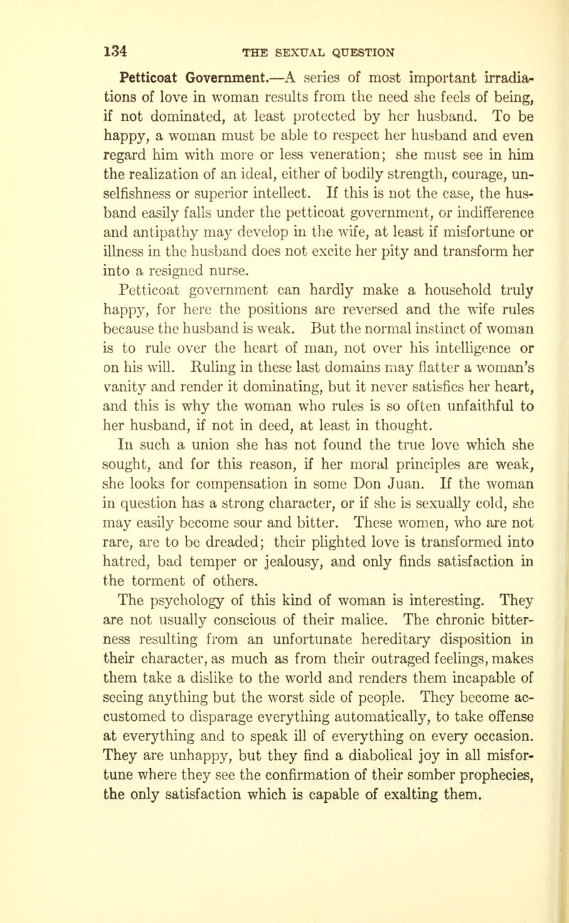 Petticoat Government.—A series of most important irradia- tions of love in woman results from the need she feels of being, if not dominated, at least protected by her husband. To be happy, a woman must be able to respect her husband and even regard him with more or less veneration; she must see in him the realization of an ideal, either of bodily strength, courage, un- selfishness or superior intellect. If this is not the case, the hus- band easily falls under the petticoat government, or indifference and antipathy may develop in the wife, at least if misfortune or illness in the husband does not excite her pity and transform her into a resigned nurse. Petticoat government can hardly make a household truly happy, for here the positions are reversed and the wife rules because the husband is weak. But the normal instinct of woman is to rule over the heart of man, not over his intelligence or on his will. Ruling in these last domains may flatter a woman's vanity and render it dominating, but it never satisfies her heart, and this is why the woman who rules is so often unfaithful to her husband, if not in deed, at least in thought. In such a union she has not found the true love which she sought, and for this reason, if her moral principles are weak, she looks for compensation in some Don Juan. If the woman in question has a strong character, or if she is sexually cold, she may easily become sour and bitter. These women, who are not rare, are to be dreaded; their plighted love is transformed into hatred, bad temper or jealousy, and only finds satisfaction in the torment of others. The psychology of this kind of woman is interesting. They are not usually conscious of their malice. The chronic bitter- ness resulting from an unfortunate hereditary disposition in their character, as much as from their outraged feelings, makes them take a dislike to the world and renders them incapable of seeing anything but the worst side of people. They become ac- customed to disparage everything automatically, to take offense at everything and to speak ill of everything on every occasion. They are unhappy, but they find a diabolical joy in all misfor- tune where they see the confirmation of their somber prophecies, the only satisfaction which is capable of exalting them.
