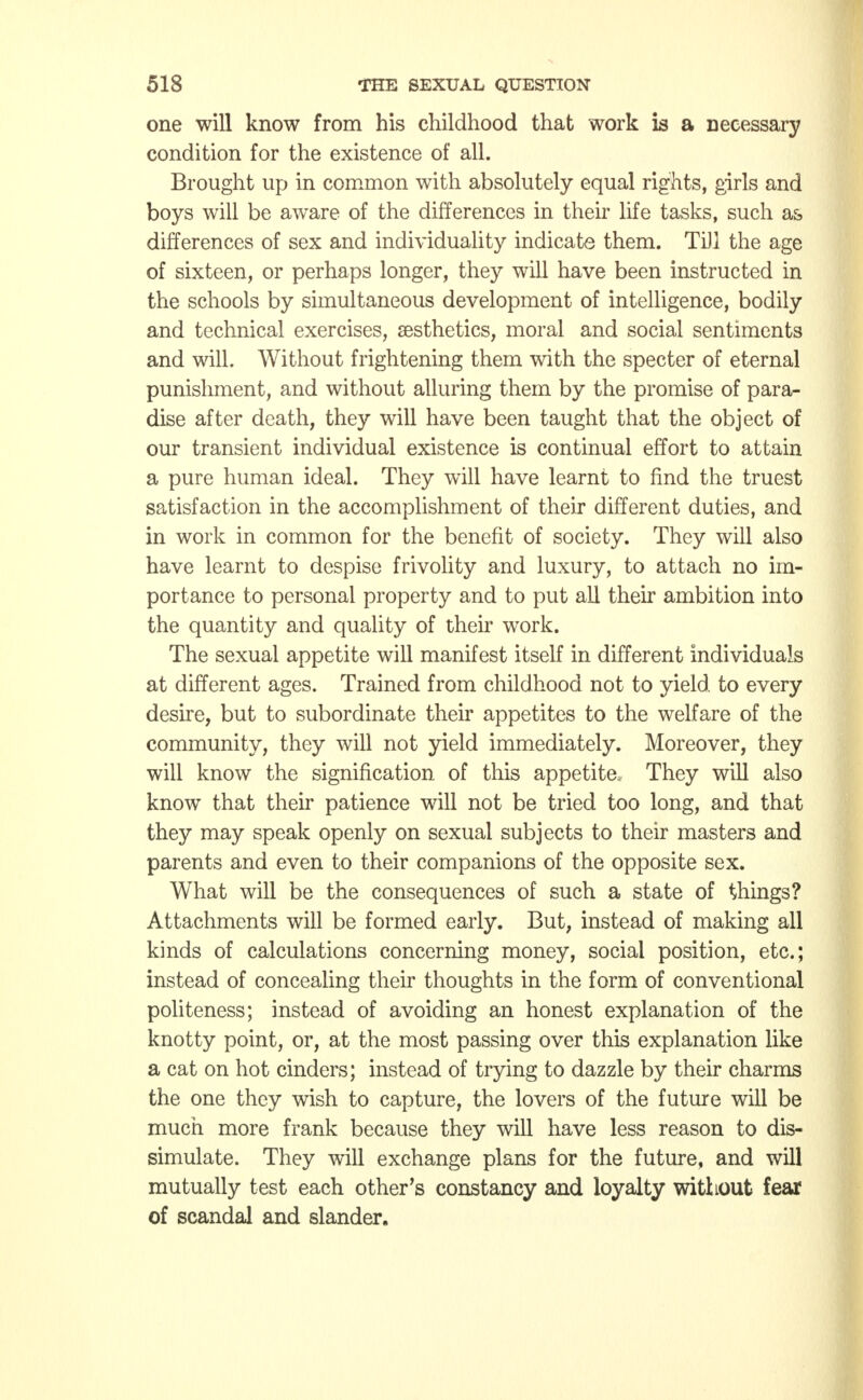 one will know from his childhood that work is a necessary condition for the existence of all. Brought up in common with absolutely equal rights, girls and boys will be aware of the differences in their life tasks, such as differences of sex and individuality indicate them. Till the age of sixteen, or perhaps longer, they will have been instructed in the schools by simultaneous development of intelligence, bodily and technical exercises, aesthetics, moral and social sentiments and will. Without frightening them with the specter of eternal punishment, and without alluring them by the promise of para- dise after death, they will have been taught that the object of our transient individual existence is continual effort to attain a pure human ideal. They will have learnt to find the truest satisfaction in the accomplishment of their different duties, and in work in common for the benefit of society. They will also have learnt to despise frivolity and luxury, to attach no im- portance to personal property and to put all their ambition into the quantity and quality of their work. The sexual appetite will manifest itself in different individuals at different ages. Trained from childhood not to yield to every desire, but to subordinate their appetites to the welfare of the community, they will not yield immediately. Moreover, they will know the signification of this appetite. They will also know that their patience will not be tried too long, and that they may speak openly on sexual subjects to their masters and parents and even to their companions of the opposite sex. What will be the consequences of such a state of things? Attachments will be formed early. But, instead of making all kinds of calculations concerning money, social position, etc.; instead of concealing their thoughts in the form of conventional politeness; instead of avoiding an honest explanation of the knotty point, or, at the most passing over this explanation like a cat on hot cinders; instead of trying to dazzle by their charms the one they wish to capture, the lovers of the future will be much more frank because they will have less reason to dis- simulate. They will exchange plans for the future, and will mutually test each other's constancy and loyalty without fear of scandal and slander.