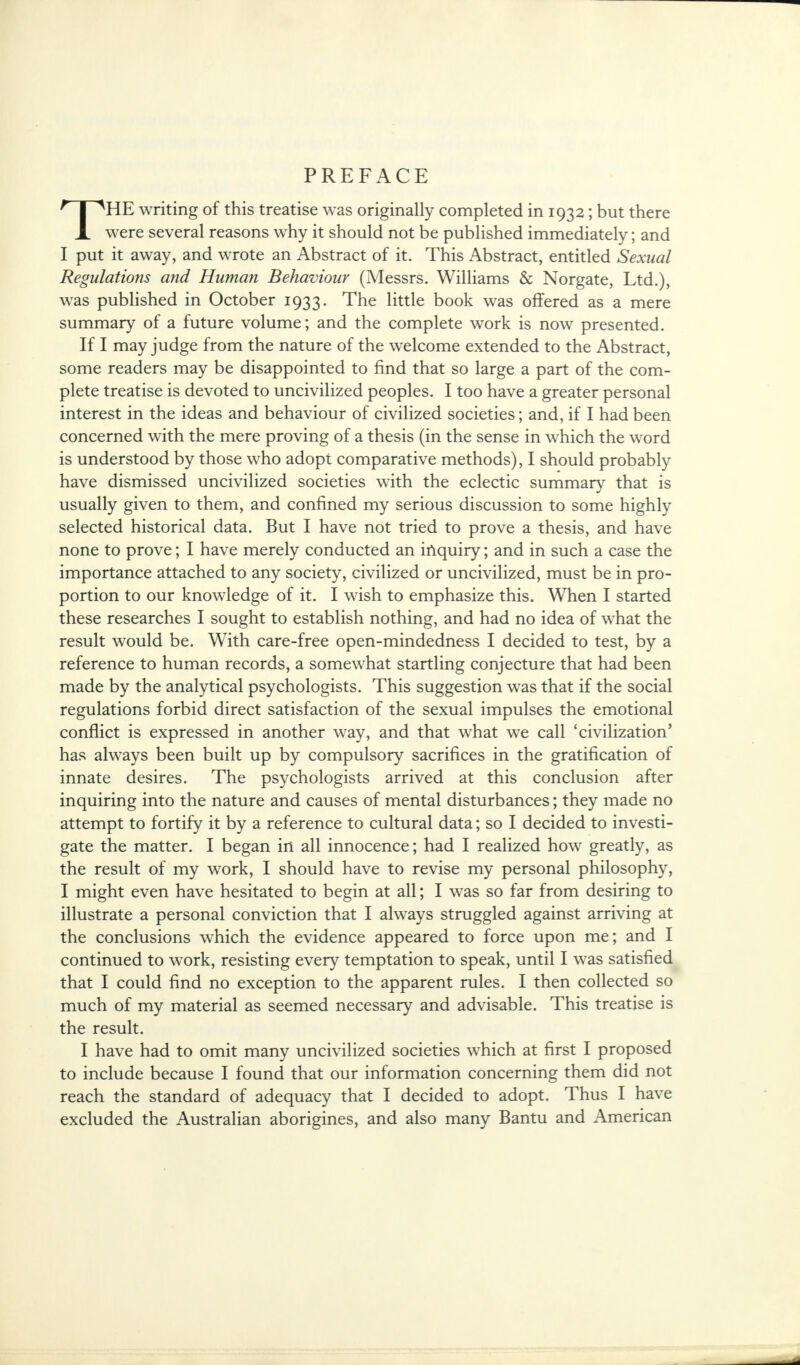 THE writing of this treatise was originally completed in 1932; but there were several reasons why it should not be published immediately; and I put it away, and wrote an Abstract of it. This Abstract, entitled Sexual Regulations and Human Behaviour (Messrs. Williams & Norgate, Ltd.), was published in October 1933. The little book was offered as a mere summary of a future volume; and the complete work is now presented. If I may judge from the nature of the welcome extended to the Abstract, some readers may be disappointed to find that so large a part of the com- plete treatise is devoted to uncivilized peoples. I too have a greater personal interest in the ideas and behaviour of civilized societies; and, if I had been concerned with the mere proving of a thesis (in the sense in which the word is understood by those who adopt comparative methods), I should probably have dismissed uncivilized societies with the eclectic summary that is usually given to them, and confined my serious discussion to some highly selected historical data. But I have not tried to prove a thesis, and have none to prove; I have merely conducted an inquiry; and in such a case the importance attached to any society, civilized or uncivilized, must be in pro- portion to our knowledge of it. I wish to emphasize this. When I started these researches I sought to establish nothing, and had no idea of what the result would be. With care-free open-mindedness I decided to test, by a reference to human records, a somewhat startling conjecture that had been made by the analytical psychologists. This suggestion was that if the social regulations forbid direct satisfaction of the sexual impulses the emotional conflict is expressed in another way, and that what we call 'civilization' has always been built up by compulsory sacrifices in the gratification of innate desires. The psychologists arrived at this conclusion after inquiring into the nature and causes of mental disturbances; they made no attempt to fortify it by a reference to cultural data; so I decided to investi- gate the matter. I began in all innocence; had I realized how greatly, as the result of my work, I should have to revise my personal philosophy, I might even have hesitated to begin at all; I was so far from desiring to illustrate a personal conviction that I always struggled against arriving at the conclusions which the evidence appeared to force upon me; and I continued to work, resisting every temptation to speak, until I was satisfied that I could find no exception to the apparent rules. I then collected so much of my material as seemed necessary and advisable. This treatise is the result. I have had to omit many uncivilized societies which at first I proposed to include because I found that our information concerning them did not reach the standard of adequacy that I decided to adopt. Thus I have excluded the Australian aborigines, and also many Bantu and American