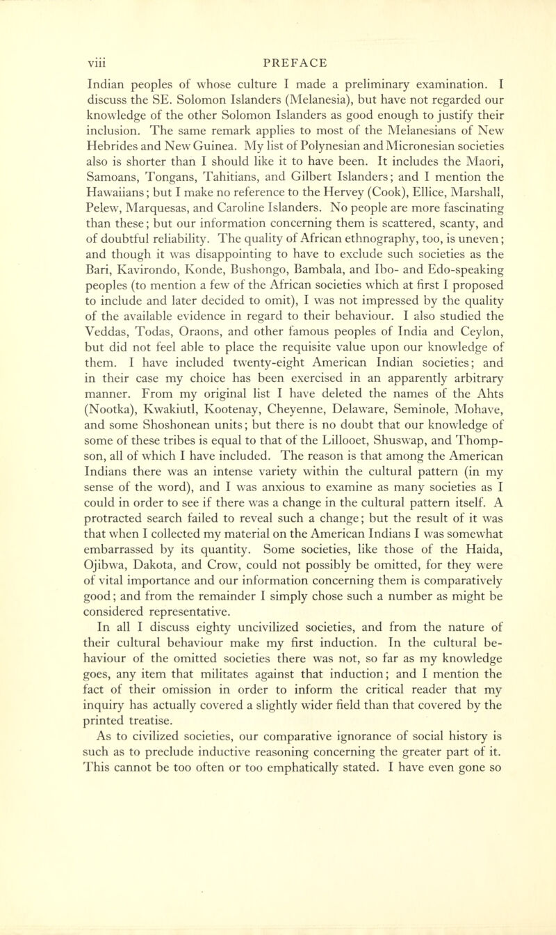 Indian peoples of whose culture I made a preliminary examination. I discuss the SE. Solomon Islanders (Melanesia), but have not regarded our knowledge of the other Solomon Islanders as good enough to justify their inclusion. The same remark applies to most of the Melanesians of New Hebrides and New Guinea. My list of Polynesian and Micronesian societies also is shorter than I should like it to have been. It includes the Maori, Samoans, Tongans, Tahitians, and Gilbert Islanders; and I mention the Hawaiians; but I make no reference to the Hervey (Cook), Ellice, Marshall, Pelew, Marquesas, and Caroline Islanders. No people are more fascinating than these; but our information concerning them is scattered, scanty, and of doubtful reliability. The quality of African ethnography, too, is uneven; and though it was disappointing to have to exclude such societies as the Bari, Kavirondo, Konde, Bushongo, Bambala, and Ibo- and Edo-speaking peoples (to mention a few of the African societies which at first I proposed to include and later decided to omit), I was not impressed by the quality of the available evidence in regard to their behaviour. I also studied the Veddas, Todas, Oraons, and other famous peoples of India and Ceylon, but did not feel able to place the requisite value upon our knowledge of them. I have included twenty-eight American Indian societies; and in their case my choice has been exercised in an apparently arbitrary manner. From my original list I have deleted the names of the Ahts (Nootka), Kwakiutl, Kootenay, Cheyenne, Delaware, Seminole, Mohave, and some Shoshonean units; but there is no doubt that our knowledge of some of these tribes is equal to that of the Lillooet, Shuswap, and Thomp- son, all of which I have included. The reason is that among the American Indians there was an intense variety within the cultural pattern (in my sense of the word), and I was anxious to examine as many societies as I could in order to see if there was a change in the cultural pattern itself. A protracted search failed to reveal such a change; but the result of it was that when I collected my material on the American Indians I was somewhat embarrassed by its quantity. Some societies, like those of the Haida, Ojibwa, Dakota, and Crow, could not possibly be omitted, for they were of vital importance and our information concerning them is comparatively good; and from the remainder I simply chose such a number as might be considered representative. In all I discuss eighty uncivilized societies, and from the nature of their cultural behaviour make my first induction. In the cultural be- haviour of the omitted societies there was not, so far as my knowledge goes, any item that militates against that induction; and I mention the fact of their omission in order to inform the critical reader that my inquiry has actually covered a slightly wider field than that covered by the printed treatise. As to civilized societies, our comparative ignorance of social history is such as to preclude inductive reasoning concerning the greater part of it. This cannot be too often or too emphatically stated. I have even gone so