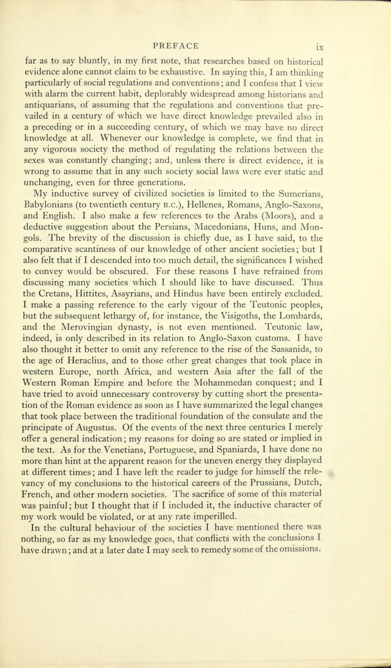 far as to say bluntly, in my first note, that researches based on historical evidence alone cannot claim to be exhaustive. In saying this, I am thinking particularly of social regulations and conventions; and I confess that I view with alarm the current habit, deplorably widespread among historians and antiquarians, of assuming that the regulations and conventions that pre- vailed in a century of which we have direct knowledge prevailed also in a preceding or in a succeeding century, of which we may have no direct knowledge at all. Whenever our knowledge is complete, we find that in any vigorous society the method of regulating the relations between the sexes was constantly changing; and, unless there is direct evidence, it is wrong to assume that in any such society social laws were ever static and unchanging, even for three generations. My inductive survey of civilized societies is limited to the Sumerians, Babylonians (to twentieth century B.C.), Hellenes, Romans, Anglo-Saxons, and English. I also make a few references to the Arabs (Moors), and a deductive suggestion about the Persians, Macedonians, Huns, and Mon- gols. The brevity of the discussion is chiefly due, as I have said, to the comparative scantiness of our knowledge of other ancient societies; but I also felt that if I descended into too much detail, the significances I wished to convey would be obscured. For these reasons I have refrained from discussing many societies which I should like to have discussed. Thus the Cretans, Hittites, Assyrians, and Hindus have been entirely excluded. I make a passing reference to the early vigour of the Teutonic peoples, but the subsequent lethargy of, for instance, the Visigoths, the Lombards, and the Merovingian dynasty, is not even mentioned. Teutonic law, indeed, is only described in its relation to Anglo-Saxon customs. I have also thought it better to omit any reference to the rise of the Sassanids, to the age of Heraclius, and to those other great changes that took place in western Europe, north Africa, and western Asia after the fall of the Western Roman Empire and before the Mohammedan conquest; and I have tried to avoid unnecessary controversy by cutting short the presenta- tion of the Roman evidence as soon as I have summarized the legal changes that took place between the traditional foundation of the consulate and the principate of Augustus. Of the events of the next three centuries I merely offer a general indication; my reasons for doing so are stated or implied in the text. As for the Venetians, Portuguese, and Spaniards, I have done no more than hint at the apparent reason for the uneven energy they displayed at different times; and I have left the reader to judge for himself the rele- vancy of my conclusions to the historical careers of the Prussians, Dutch, French, and other modern societies. The sacrifice of some of this material was painful; but I thought that if I included it, the inductive character of my work would be violated, or at any rate imperilled. In the cultural behaviour of the societies I have mentioned there was nothing, so far as my knowledge goes, that conflicts with the conclusions I have drawn; and at a later date I may seek to remedy some of the omissions.