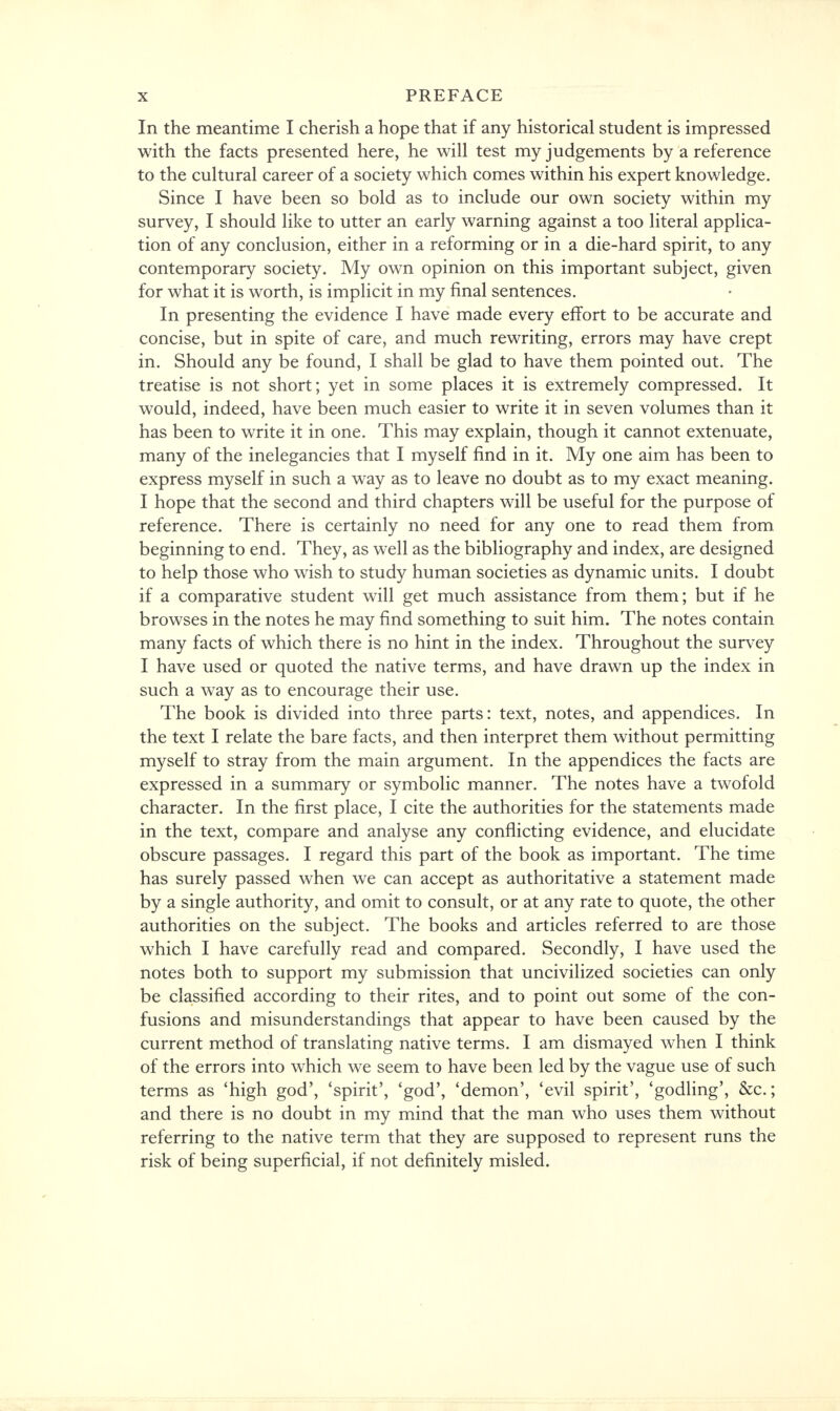 In the meantime I cherish a hope that if any historical student is impressed with the facts presented here, he will test my judgements by a reference to the cultural career of a society which comes within his expert knowledge. Since I have been so bold as to include our own society within my survey, I should like to utter an early warning against a too literal applica- tion of any conclusion, either in a reforming or in a die-hard spirit, to any contemporary society. My own opinion on this important subject, given for what it is worth, is implicit in my final sentences. In presenting the evidence I have made every effort to be accurate and concise, but in spite of care, and much rewriting, errors may have crept in. Should any be found, I shall be glad to have them pointed out. The treatise is not short; yet in some places it is extremely compressed. It would, indeed, have been much easier to write it in seven volumes than it has been to write it in one. This may explain, though it cannot extenuate, many of the inelegancies that I myself find in it. My one aim has been to express myself in such a way as to leave no doubt as to my exact meaning. I hope that the second and third chapters will be useful for the purpose of reference. There is certainly no need for any one to read them from beginning to end. They, as well as the bibliography and index, are designed to help those who wish to study human societies as dynamic units. I doubt if a comparative student will get much assistance from them; but if he browses in the notes he may find something to suit him. The notes contain many facts of which there is no hint in the index. Throughout the survey I have used or quoted the native terms, and have drawn up the index in such a way as to encourage their use. The book is divided into three parts: text, notes, and appendices. In the text I relate the bare facts, and then interpret them without permitting myself to stray from the main argument. In the appendices the facts are expressed in a summary or symbolic manner. The notes have a twofold character. In the first place, I cite the authorities for the statements made in the text, compare and analyse any conflicting evidence, and elucidate obscure passages. I regard this part of the book as important. The time has surely passed when we can accept as authoritative a statement made by a single authority, and omit to consult, or at any rate to quote, the other authorities on the subject. The books and articles referred to are those which I have carefully read and compared. Secondly, I have used the notes both to support my submission that uncivilized societies can only be classified according to their rites, and to point out some of the con- fusions and misunderstandings that appear to have been caused by the current method of translating native terms. I am dismayed when I think of the errors into which we seem to have been led by the vague use of such terms as 'high god', 'spirit', 'god', 'demon', 'evil spirit', 'godling', &c; and there is no doubt in my mind that the man who uses them without referring to the native term that they are supposed to represent runs the risk of being superficial, if not definitely misled.